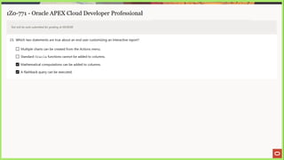1Z0-771 - Oracle APEX Cloud Developer Professional
Test will be auto submitted for grading at 00:00:00
23. Which two statements are true about an end user customizing an interactive report?
C} Multiple charts can be created from the Actions menu.
L_] Standard Oracle functions cannot be added to columns.
Mathematical computations can be added to columns.
A flashback query can be executed.
 