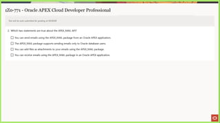 1Z0-771 - Oracle APEX Cloud Developer Professional
Test will be auto submitted for grading at 00:00:00
2. Which two statements are true about the APEX_MAIL API?
(J You can send emails using the APEX_MAIL package from an Oracle APEX application.
(_] The APEX_MAIL package supports sending emails only to Oracle database users.
(J You can add files as attachments to your emails using the APEX_MAIL package.
(J You can receive emails using the APEX_MAIL package in an Oracle APEX application.
 