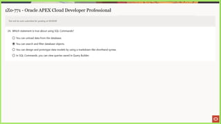 1Z0-771 - Oracle APEX Cloud Developer Professional
Test will be auto submitted for grading at 00:00:00
24. Which statement is true about using SQL Commands?
©) You can unload data from the database.
@ You can search and filter database objects.
© You can design and prototype data models by using a markdown-like shorthand syntax.
© In SQL Commands, you can view queries saved in Query Builder.
 