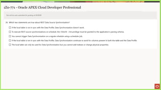 ai ee eae se “a EE ne SS |) a 2 4 > Eee
1Z0-771 - Oracle APEX Cloud Developer Professional
Test will be auto submitted for grading at 00:00:00
26. Which two statements are true about REST Data Source Synchronization?
L_] If the local table is not in sync with the Data Profile, Data Synchronization doesn't work.
J To execute REST source synchronizations on schedule, the CREATE JOB privilege must be granted to the application's parsing schema.
LJ You cannot trigger Data Synchronization on a regular schedule using a scheduler job.
L) If the local table is not in sync with the Data Profile, Data Synchronization continues to work for columns present in both the table and the Data Profile.
(J The local table can only be used for Data Synchronization but you cannot add indexes or change physical properties.
 