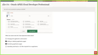 1Z0-771 - Oracle APEX Cloud Developer Professional
Test will be auto submitted for grading at 00:00:00
Add Page
i Home Blank Edit
Features Check
sl
ci Install Progressive Web App Fy Push Notifications = About Page
Gree your agp the abilty to be installed Allow users to recerve push nobhcations a Judd about this application pay
ce, Access Cortral a. Activity Reporting = ‘Configuration Options
Frahie role-based user authorizatior ve nicluce user activity and error reports = Enableor disable apalcation features
c= Feedback ‘Theme Style Selection
defauk sopbcation lock and feel
Allow users to provide feedback Liptabe def
Cancel Create Application
Which two actions does the Create Application Wizard allow?
(J Changing the application authorization
Adding or deleting application pages
Reordering application pages
() Uploading JavaScript or CSS files required for an application
 