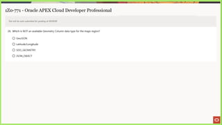 1Z0-771 - Oracle APEX Cloud Developer Professional
Test will be auto submitted for grading at 00:00:00
28. Which is NOT an available Geometry Column data type for the maps region?
© GeoJSON
© Latitude/Longitude
© SDO_GEOMETRY
© JSON_OBJECT
 