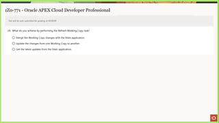 1Z0-771 - Oracle APEX Cloud Developer Professional
Test will be auto submitted for grading at 00:00:00
29. What do you achieve by performing the Retresh Working Copy task?
© Merge the Working Copy changes with the Main application.
© Update the changes from one Working Copy to another.
© Get the latest updates from the Main application.
 