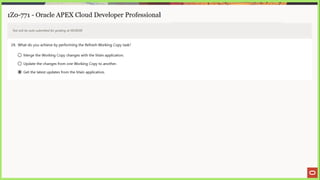 1Z0-771 - Oracle APEX Cloud Developer Professional
Test will be auto submitted for grading at 00:00:00
29. What do you achieve by performing the Retresh Working Copy task?
© Merge the Working Copy changes with the Main application.
© Update the changes from one Working Copy to another.
@ Get the latest updates from the Main application.
 