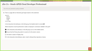 1Z0-771 - Oracle APEX Cloud Developer Professional
Test will be auto submitted for grading at 00:00:00
30. There is a page with an interactive grid region based on this statement:
SELECT
EMPNO,
ENAME ,
COMM
from EMP;
In the Interactive Grid attributes, in the Edit group, the Enabled switch is turned off.
Which twoactions must be performed to make an employee's commission editable in the grid?
In the Interactive Grid attributes, in the Edit group, turn on the Enabled switch.
Ensure that the Primary Key switch is turned on for the EMPNO column.
_) Set EMPNO, ENAME to Display Only.
J In the Interactive Grid attributes, select comm for Allowed Row Operations Column.
 