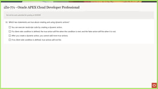 1Z0-771 - Oracle APEX Cloud Developer Professional
Test will be auto submitted for grading at 00:00:00
32. Which two statements are true about creating and using dynamic actions?
LJ You can execute JavaScript code by creating a dynamic action.
(_] Ifa client-side condition is defined, the true action will fire when the condition is met, and the false action will fire when it is not.
J After you create a dynamic action, you cannot add more true actions.
_} If no client-side condition is defined, true actions will not fire.
 