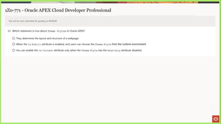 1Z0-771 - Oracle APEX Cloud Developer Professional
Test will be auto submitted for grading at 00:00:00
33. Which statement is true about Theme Styles in Oracle APEX?
© They determine the layout and structure of a webpage.
© When the Is Public attribute is enabled, end users can choose the Theme Style from the runtime environment.
© You can enable the Is Current attribute only when the Theme Style has the Read On1y attribute disabled.
 