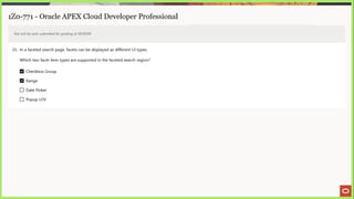 1Z0-771 - Oracle APEX Cloud Developer Professional
Test will be auto submitted for grading at 00:00:00
35. In a faceted search page, facets can be displayed as different UI types.
Which two facet item types are supported in the faceted search region?
Checkbox Group
Range
[] Date Picker
L) Popup Lov
 