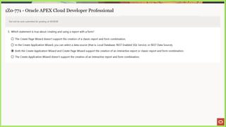 ai ee eae se “a EE ne SS |) a 2 4 > Eee
1Z0-771 - Oracle APEX Cloud Developer Professional
Test will be auto submitted for grading at 00:00:00
3. Which statement is true about creating and using a report with a form?
© The Create Page Wizard doesn't support the creation of a classic report and form combination.
© In the Create Application Wizard, you can select a data source (that is, Local Database, REST Enabled SQL Service, or REST Data Source).
@ Both the Create Application Wizard and Create Page Wizard support the creation of an interactive report or classic report and form combination.
© The Create Application Wizard doesn't support the creation of an interactive report and form combination.
 