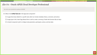 1Z0-771 - Oracle APEX Cloud Developer Professional
Test will be auto submitted for grading at 00:00:00
39. What is the Unified Task List in the Approvals component?
Oa page that shows details for a specific task, which can include metadata, history, comments, and actions
© A page type in the Create Page Wizard that is used to create a summary of tasks that functions like an inbox
© Ashared component used to configure task parameters, participants, actions, and due dates
 