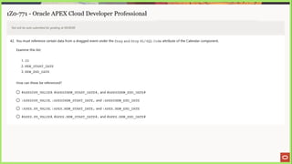 1Z0-771 - Oracle APEX Cloud Developer Professional
Test will be auto submitted for grading at 00:00:00
42. You must reference certain data from a dragged event under the Drag and Drop PL/SQL Code attribute of the Calendar component.
Examine this list:
1. ID
2. NEW START DATE
3, NEW_END DATE
How can these be referenced?
© #APEXSPK_VALUE#, $APEXSNEW
START DATE#, and #APEXSNEW_END DATE#
© :APEX$PK_VALUE, :APEXSNEW
START DATE, and :APEXSNEW_END
DATE
© :APEX.PK VALUE, :APEX.NEW
START DATE, and :APEX.NEW_END
DATE
© #APEX.PK VALUE#, #APEX.NEW
START DATE#, and #APEX.NEW
END DATE#
 