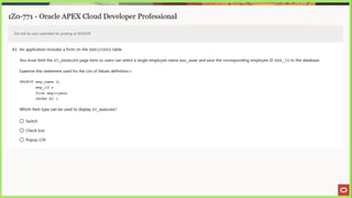 1Z0-771 - Oracle APEX Cloud Developer Professional
Test will be auto submitted for grading at 00:00:00
43. An application includes a form on the EMPLOYEES table.
You must limit the PS MANAGER page item so users can select a single employee name =MP_NameE and save the corresponding employee ID EMP_ID to the database.
Examine this statement used for the List of Values definition:>
SELECT emp name d,
emp id r
from employees
ORDER BY 1
Which item type can be used to display P5_ MANAGER?
©) Switch
© Check box
© Popup LOV
 