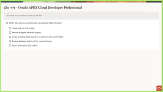 1Z0-771 - Oracle APEX Cloud Developer Professional
Test will be auto submitted for grading at 00:00:00
44, Which two actions are performed by using the Object Browser?
(_) Create and run SQL scripts.
J Restore dropped database objects.
(_] Create a lookup table based on a column in the current table.
(_]) Browse database objects of the current schema.
(_) Export and import SQL scripts.
 