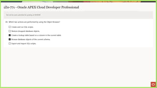 1Z0-771 - Oracle APEX Cloud Developer Professional
Test will be auto submitted for grading at 00:00:00
44, Which two actions are performed by using the Object Browser?
(_) Create and run SQL scripts.
J Restore dropped database objects.
Create a lookup table based on a column in the current table.
Browse database objects of the current schema.
(_) Export and import SQL scripts.
 