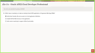 1Z0-771 - Oracle APEX Cloud Developer Professional
Test will be auto submitted for grading at 00:00:00
45. Which step is mandatory to make an existing Oracle APEX application a Progressive Web App (PWA)?
@ Verify that Friendly URLs are turned on in the Application Definition.
© Enable RESTful Web Services in the application.
© Add custom JavaScript to support offline functionality.
 