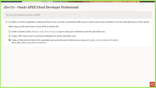 ai ee eae se “a EE ne SS |) a 2 4 > Eee
1Z0-771 - Oracle APEX Cloud Developer Professional
Test will be auto submitted for grading at 00:00:00
47. An APEX e-commerce application is being used by 50 users. You have a promotional offer and you need to send a Push notification to all the subscribed users on their devices.
Which step must be performed in Oracle APEX to achieve this?
© Create a Dynamic Action of Send Push Notification type to send push notifications to all the subscribed users.
©) Create a REST Data Source to send push notifications to all the subscribed users.
@ Create a PLSQL block to fetch all the subscribed users and send push notifications by using APEX_APPL
PUSH SUBSCRIPTIONS &
APEX PWA.SEND PUSH NOTIFICATION.
 
