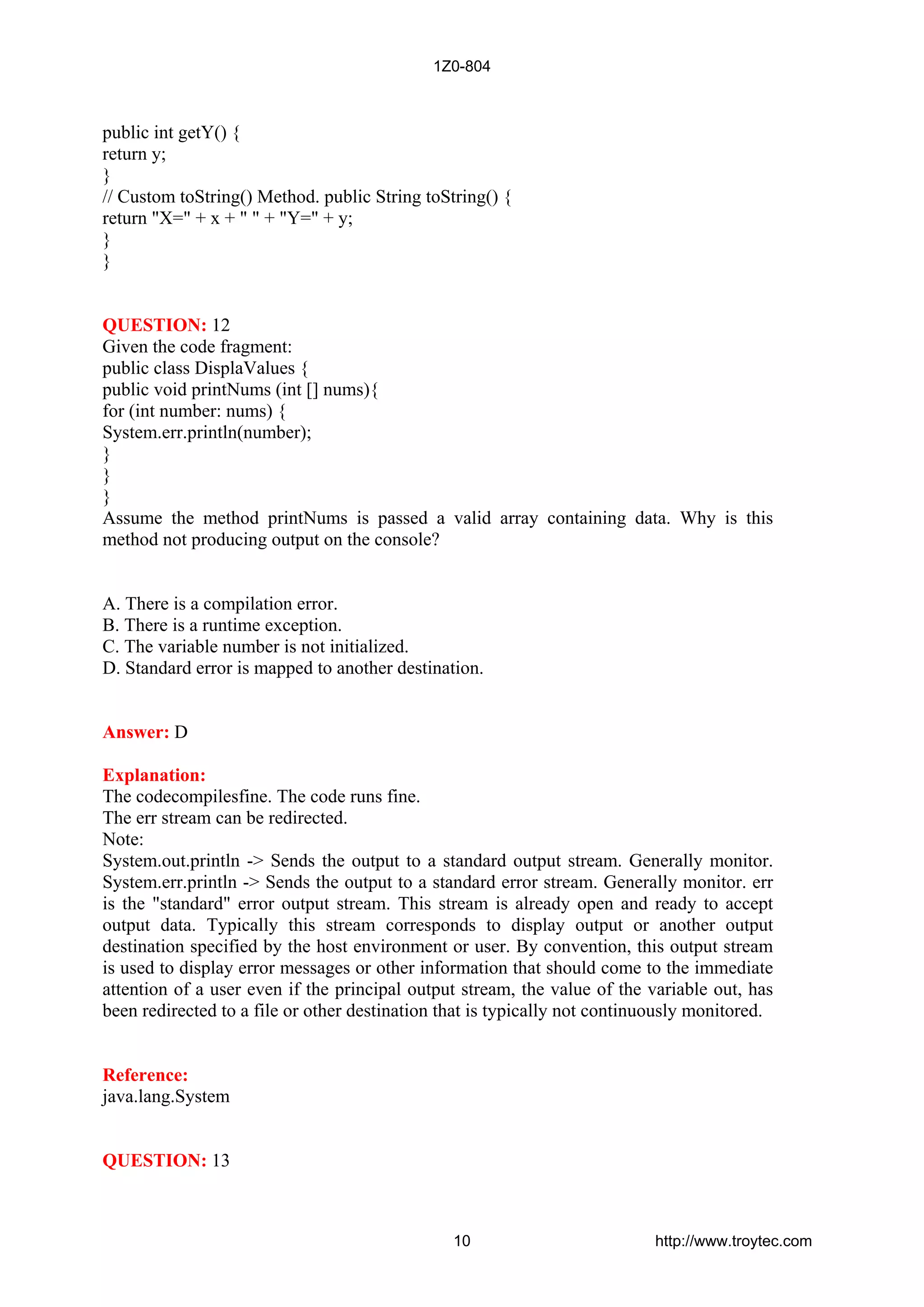 public int getY() {
return y;
}
// Custom toString() Method. public String toString() {
return "X=" + x + " " + "Y=" + y;
}
}
QUESTION: 12
Given the code fragment:
public class DisplaValues {
public void printNums (int [] nums){
for (int number: nums) {
System.err.println(number);
}
}
}
Assume the method printNums is passed a valid array containing data. Why is this
method not producing output on the console?
A. There is a compilation error.
B. There is a runtime exception.
C. The variable number is not initialized.
D. Standard error is mapped to another destination.
Answer: D
Explanation:
The codecompilesfine. The code runs fine.
The err stream can be redirected.
Note:
System.out.println -> Sends the output to a standard output stream. Generally monitor.
System.err.println -> Sends the output to a standard error stream. Generally monitor. err
is the "standard" error output stream. This stream is already open and ready to accept
output data. Typically this stream corresponds to display output or another output
destination specified by the host environment or user. By convention, this output stream
is used to display error messages or other information that should come to the immediate
attention of a user even if the principal output stream, the value of the variable out, has
been redirected to a file or other destination that is typically not continuously monitored.
Reference:
java.lang.System
QUESTION: 13
1Z0-804
10 http://www.troytec.com
 