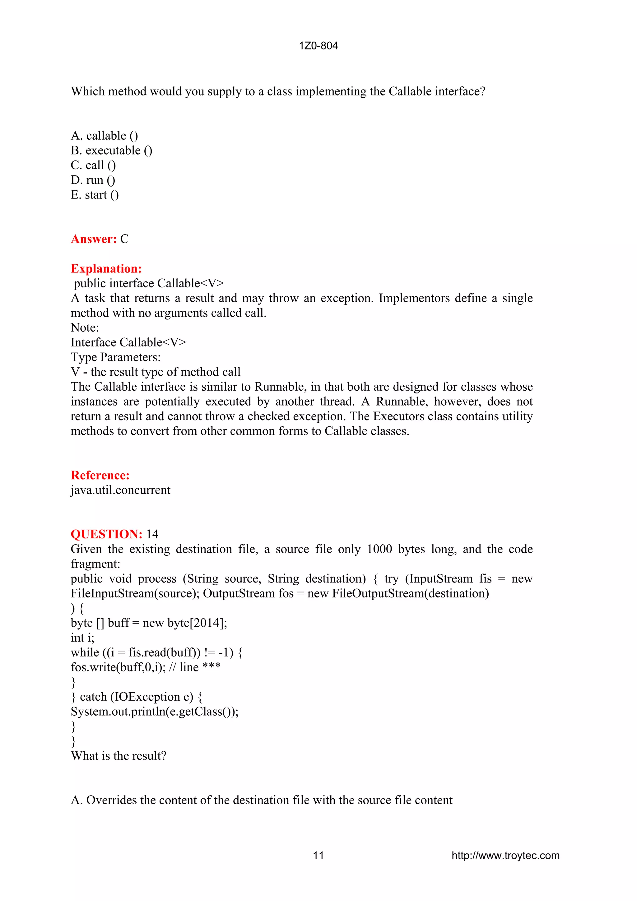 Which method would you supply to a class implementing the Callable interface?
A. callable ()
B. executable ()
C. call ()
D. run ()
E. start ()
Answer: C
Explanation:
public interface Callable<V>
A task that returns a result and may throw an exception. Implementors define a single
method with no arguments called call.
Note:
Interface Callable<V>
Type Parameters:
V - the result type of method call
The Callable interface is similar to Runnable, in that both are designed for classes whose
instances are potentially executed by another thread. A Runnable, however, does not
return a result and cannot throw a checked exception. The Executors class contains utility
methods to convert from other common forms to Callable classes.
Reference:
java.util.concurrent
QUESTION: 14
Given the existing destination file, a source file only 1000 bytes long, and the code
fragment:
public void process (String source, String destination) { try (InputStream fis = new
FileInputStream(source); OutputStream fos = new FileOutputStream(destination)
) {
byte [] buff = new byte[2014];
int i;
while ((i = fis.read(buff)) != -1) {
fos.write(buff,0,i); // line ***
}
} catch (IOException e) {
System.out.println(e.getClass());
}
}
What is the result?
A. Overrides the content of the destination file with the source file content
1Z0-804
11 http://www.troytec.com
 