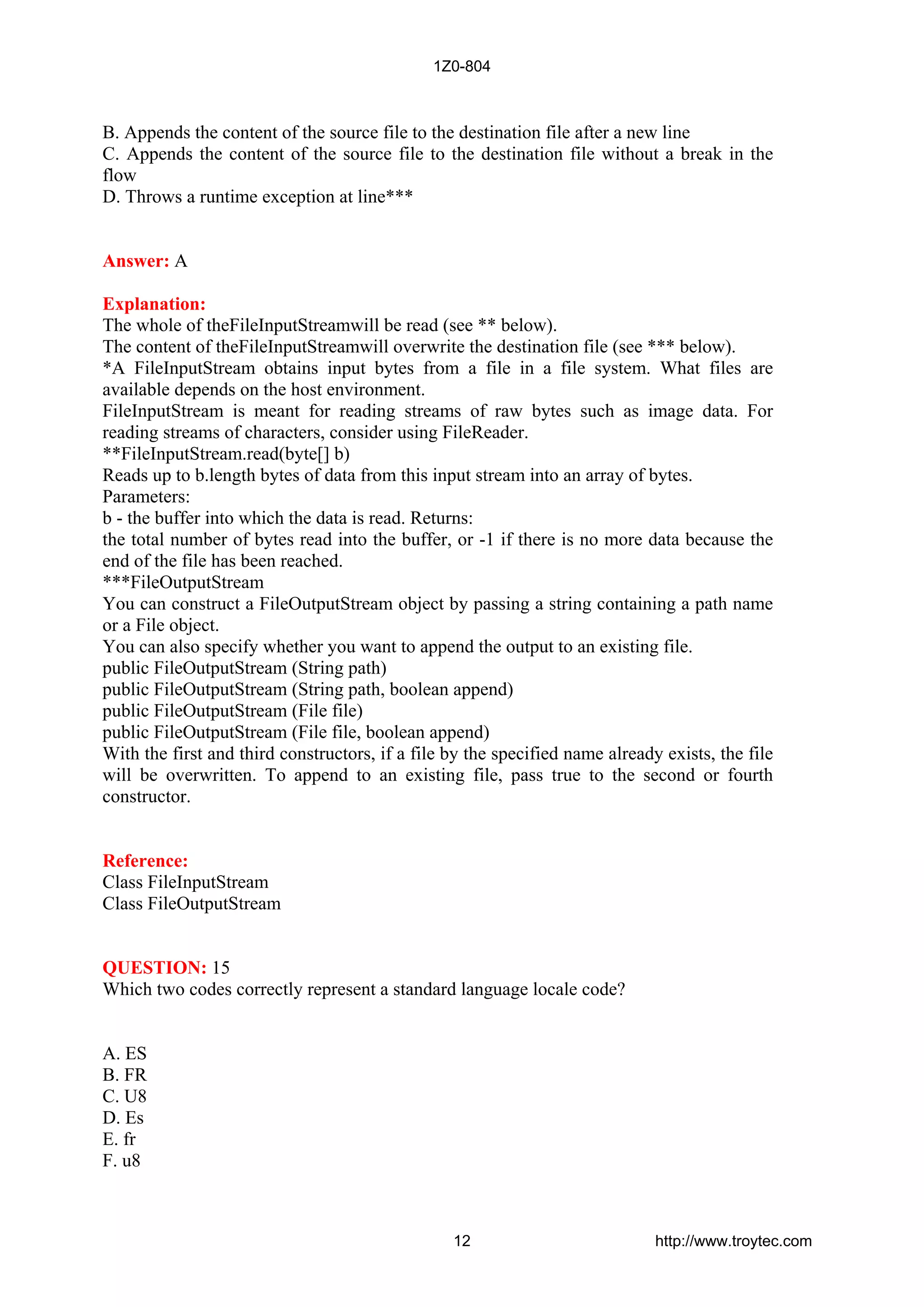 B. Appends the content of the source file to the destination file after a new line
C. Appends the content of the source file to the destination file without a break in the
flow
D. Throws a runtime exception at line***
Answer: A
Explanation:
The whole of theFileInputStreamwill be read (see ** below).
The content of theFileInputStreamwill overwrite the destination file (see *** below).
*A FileInputStream obtains input bytes from a file in a file system. What files are
available depends on the host environment.
FileInputStream is meant for reading streams of raw bytes such as image data. For
reading streams of characters, consider using FileReader.
**FileInputStream.read(byte[] b)
Reads up to b.length bytes of data from this input stream into an array of bytes.
Parameters:
b - the buffer into which the data is read. Returns:
the total number of bytes read into the buffer, or -1 if there is no more data because the
end of the file has been reached.
***FileOutputStream
You can construct a FileOutputStream object by passing a string containing a path name
or a File object.
You can also specify whether you want to append the output to an existing file.
public FileOutputStream (String path)
public FileOutputStream (String path, boolean append)
public FileOutputStream (File file)
public FileOutputStream (File file, boolean append)
With the first and third constructors, if a file by the specified name already exists, the file
will be overwritten. To append to an existing file, pass true to the second or fourth
constructor.
Reference:
Class FileInputStream
Class FileOutputStream
QUESTION: 15
Which two codes correctly represent a standard language locale code?
A. ES
B. FR
C. U8
D. Es
E. fr
F. u8
1Z0-804
12 http://www.troytec.com
 