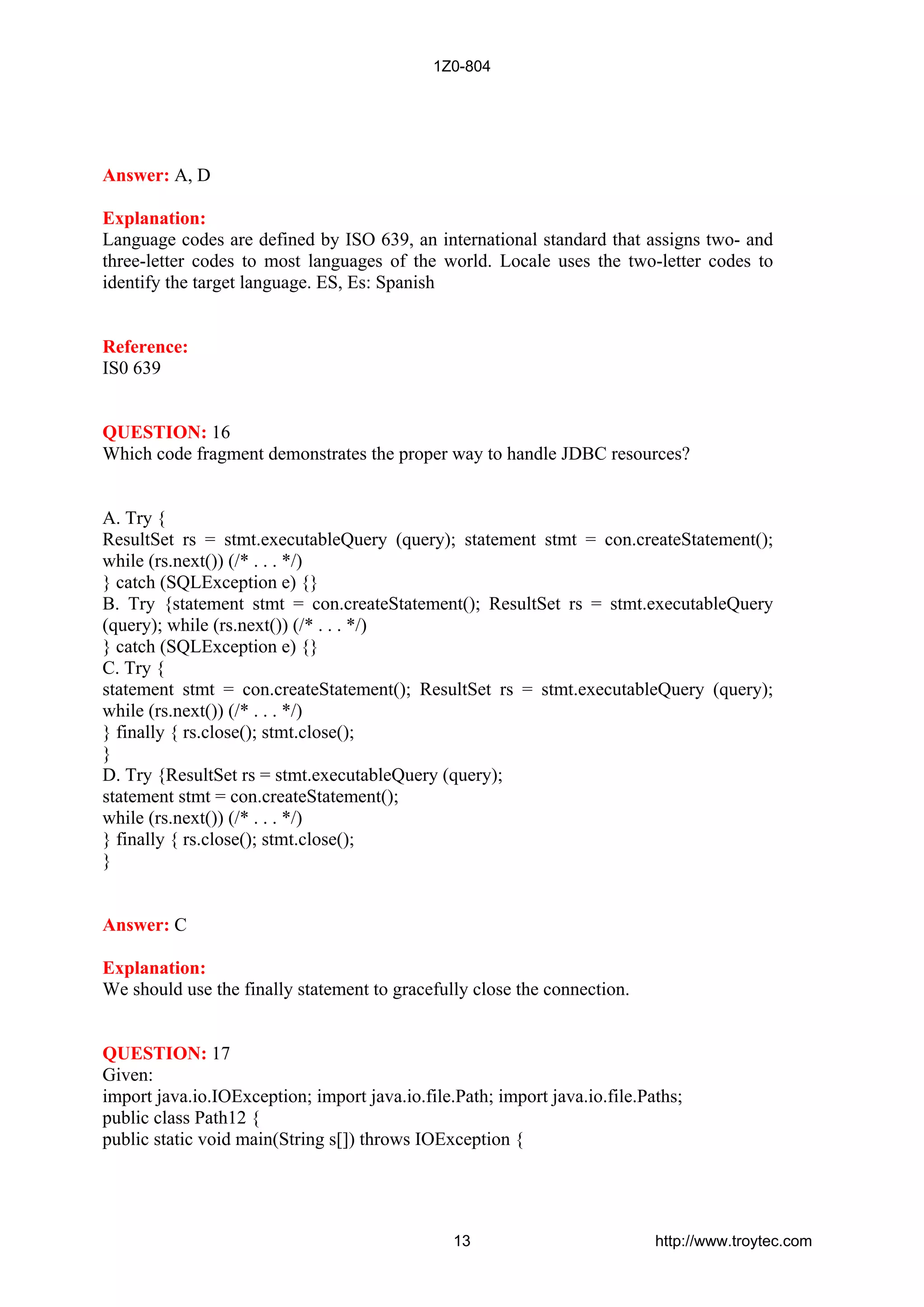 Answer: A, D
Explanation:
Language codes are defined by ISO 639, an international standard that assigns two- and
three-letter codes to most languages of the world. Locale uses the two-letter codes to
identify the target language. ES, Es: Spanish
Reference:
IS0 639
QUESTION: 16
Which code fragment demonstrates the proper way to handle JDBC resources?
A. Try {
ResultSet rs = stmt.executableQuery (query); statement stmt = con.createStatement();
while (rs.next()) (/* . . . */)
} catch (SQLException e) {}
B. Try {statement stmt = con.createStatement(); ResultSet rs = stmt.executableQuery
(query); while (rs.next()) (/* . . . */)
} catch (SQLException e) {}
C. Try {
statement stmt = con.createStatement(); ResultSet rs = stmt.executableQuery (query);
while (rs.next()) (/* . . . */)
} finally { rs.close(); stmt.close();
}
D. Try {ResultSet rs = stmt.executableQuery (query);
statement stmt = con.createStatement();
while (rs.next()) (/* . . . */)
} finally { rs.close(); stmt.close();
}
Answer: C
Explanation:
We should use the finally statement to gracefully close the connection.
QUESTION: 17
Given:
import java.io.IOException; import java.io.file.Path; import java.io.file.Paths;
public class Path12 {
public static void main(String s[]) throws IOException {
1Z0-804
13 http://www.troytec.com
 