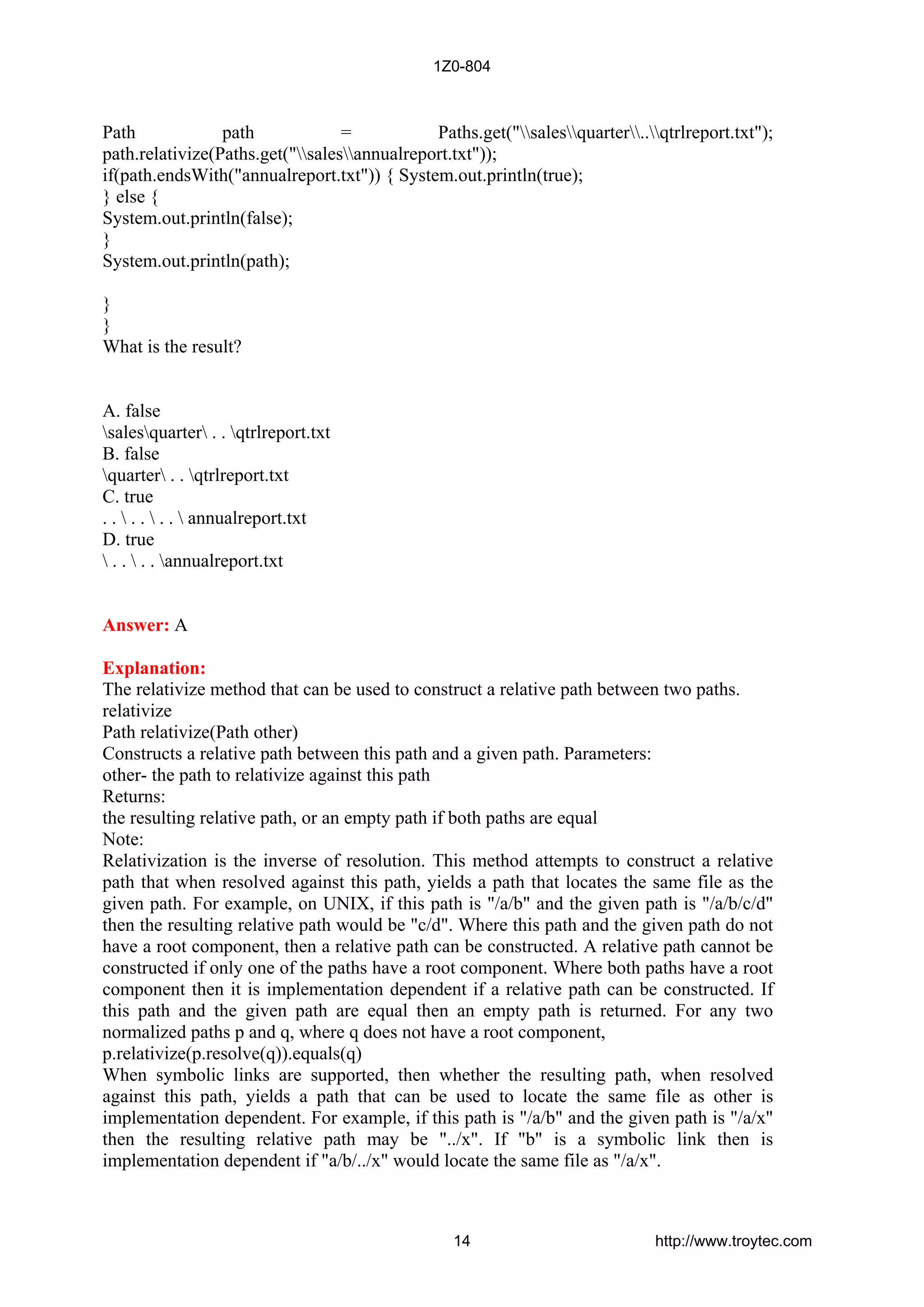 Path path = Paths.get("salesquarter..qtrlreport.txt");
path.relativize(Paths.get("salesannualreport.txt"));
if(path.endsWith("annualreport.txt")) { System.out.println(true);
} else {
System.out.println(false);
}
System.out.println(path);
}
}
What is the result?
A. false
salesquarter . . qtrlreport.txt
B. false
quarter . . qtrlreport.txt
C. true
. .  . .  . .  annualreport.txt
D. true
 . .  . . annualreport.txt
Answer: A
Explanation:
The relativize method that can be used to construct a relative path between two paths.
relativize
Path relativize(Path other)
Constructs a relative path between this path and a given path. Parameters:
other- the path to relativize against this path
Returns:
the resulting relative path, or an empty path if both paths are equal
Note:
Relativization is the inverse of resolution. This method attempts to construct a relative
path that when resolved against this path, yields a path that locates the same file as the
given path. For example, on UNIX, if this path is "/a/b" and the given path is "/a/b/c/d"
then the resulting relative path would be "c/d". Where this path and the given path do not
have a root component, then a relative path can be constructed. A relative path cannot be
constructed if only one of the paths have a root component. Where both paths have a root
component then it is implementation dependent if a relative path can be constructed. If
this path and the given path are equal then an empty path is returned. For any two
normalized paths p and q, where q does not have a root component,
p.relativize(p.resolve(q)).equals(q)
When symbolic links are supported, then whether the resulting path, when resolved
against this path, yields a path that can be used to locate the same file as other is
implementation dependent. For example, if this path is "/a/b" and the given path is "/a/x"
then the resulting relative path may be "../x". If "b" is a symbolic link then is
implementation dependent if "a/b/../x" would locate the same file as "/a/x".
1Z0-804
14 http://www.troytec.com
 