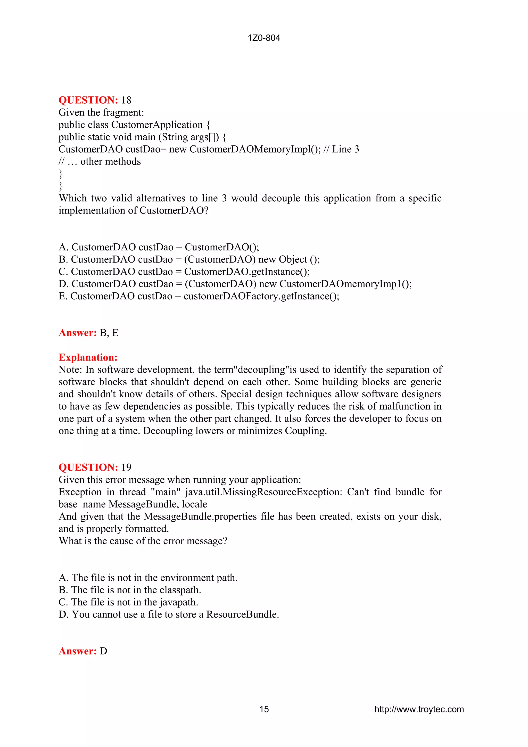 QUESTION: 18
Given the fragment:
public class CustomerApplication {
public static void main (String args[]) {
CustomerDAO custDao= new CustomerDAOMemoryImpl(); // Line 3
// … other methods
}
}
Which two valid alternatives to line 3 would decouple this application from a specific
implementation of CustomerDAO?
A. CustomerDAO custDao = CustomerDAO();
B. CustomerDAO custDao = (CustomerDAO) new Object ();
C. CustomerDAO custDao = CustomerDAO.getInstance();
D. CustomerDAO custDao = (CustomerDAO) new CustomerDAOmemoryImp1();
E. CustomerDAO custDao = customerDAOFactory.getInstance();
Answer: B, E
Explanation:
Note: In software development, the term"decoupling"is used to identify the separation of
software blocks that shouldn't depend on each other. Some building blocks are generic
and shouldn't know details of others. Special design techniques allow software designers
to have as few dependencies as possible. This typically reduces the risk of malfunction in
one part of a system when the other part changed. It also forces the developer to focus on
one thing at a time. Decoupling lowers or minimizes Coupling.
QUESTION: 19
Given this error message when running your application:
Exception in thread "main" java.util.MissingResourceException: Can't find bundle for
base name MessageBundle, locale
And given that the MessageBundle.properties file has been created, exists on your disk,
and is properly formatted.
What is the cause of the error message?
A. The file is not in the environment path.
B. The file is not in the classpath.
C. The file is not in the javapath.
D. You cannot use a file to store a ResourceBundle.
Answer: D
1Z0-804
15 http://www.troytec.com
 