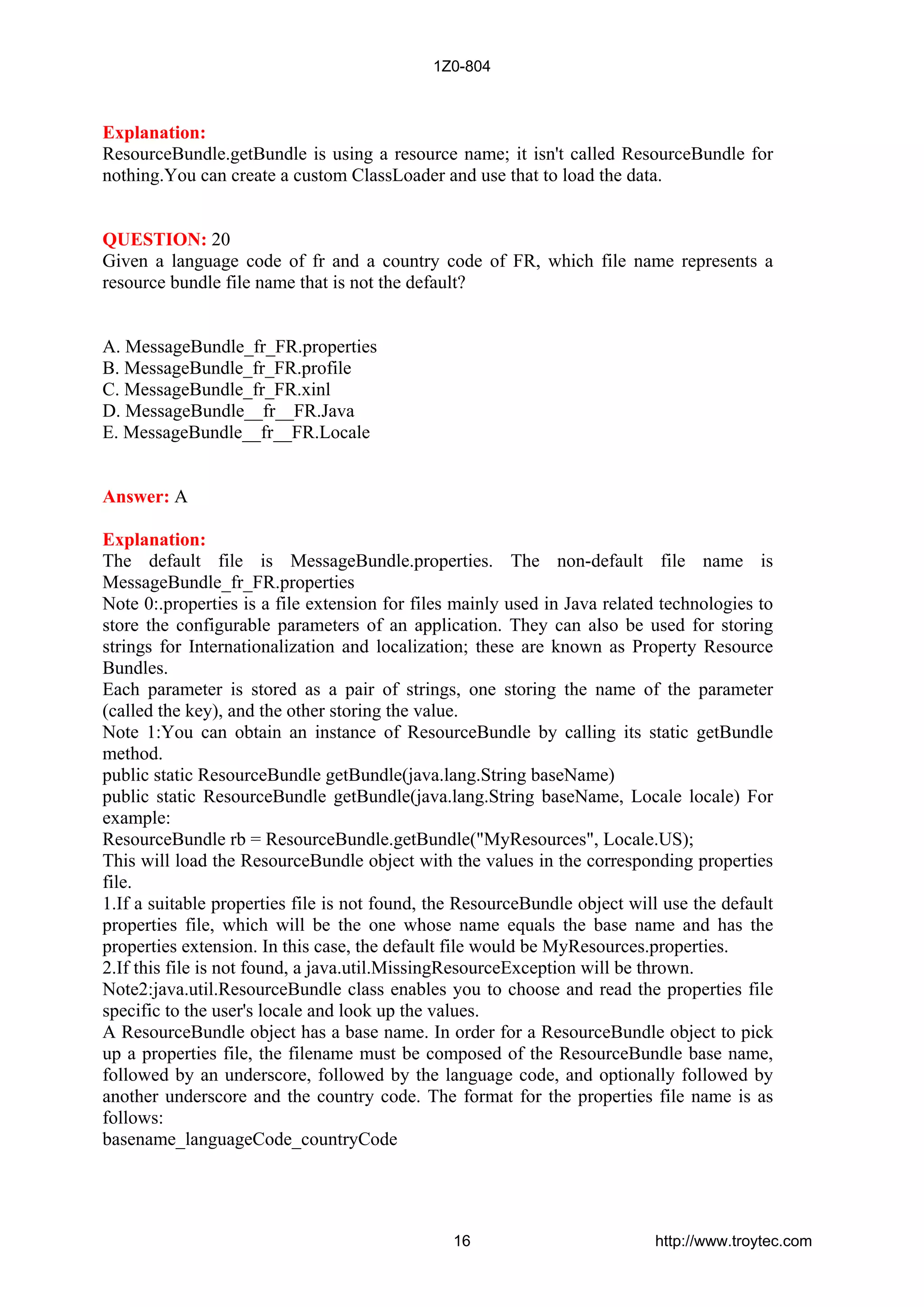 Explanation:
ResourceBundle.getBundle is using a resource name; it isn't called ResourceBundle for
nothing.You can create a custom ClassLoader and use that to load the data.
QUESTION: 20
Given a language code of fr and a country code of FR, which file name represents a
resource bundle file name that is not the default?
A. MessageBundle_fr_FR.properties
B. MessageBundle_fr_FR.profile
C. MessageBundle_fr_FR.xinl
D. MessageBundle__fr__FR.Java
E. MessageBundle__fr__FR.Locale
Answer: A
Explanation:
The default file is MessageBundle.properties. The non-default file name is
MessageBundle_fr_FR.properties
Note 0:.properties is a file extension for files mainly used in Java related technologies to
store the configurable parameters of an application. They can also be used for storing
strings for Internationalization and localization; these are known as Property Resource
Bundles.
Each parameter is stored as a pair of strings, one storing the name of the parameter
(called the key), and the other storing the value.
Note 1:You can obtain an instance of ResourceBundle by calling its static getBundle
method.
public static ResourceBundle getBundle(java.lang.String baseName)
public static ResourceBundle getBundle(java.lang.String baseName, Locale locale) For
example:
ResourceBundle rb = ResourceBundle.getBundle("MyResources", Locale.US);
This will load the ResourceBundle object with the values in the corresponding properties
file.
1.If a suitable properties file is not found, the ResourceBundle object will use the default
properties file, which will be the one whose name equals the base name and has the
properties extension. In this case, the default file would be MyResources.properties.
2.If this file is not found, a java.util.MissingResourceException will be thrown.
Note2:java.util.ResourceBundle class enables you to choose and read the properties file
specific to the user's locale and look up the values.
A ResourceBundle object has a base name. In order for a ResourceBundle object to pick
up a properties file, the filename must be composed of the ResourceBundle base name,
followed by an underscore, followed by the language code, and optionally followed by
another underscore and the country code. The format for the properties file name is as
follows:
basename_languageCode_countryCode
1Z0-804
16 http://www.troytec.com
 