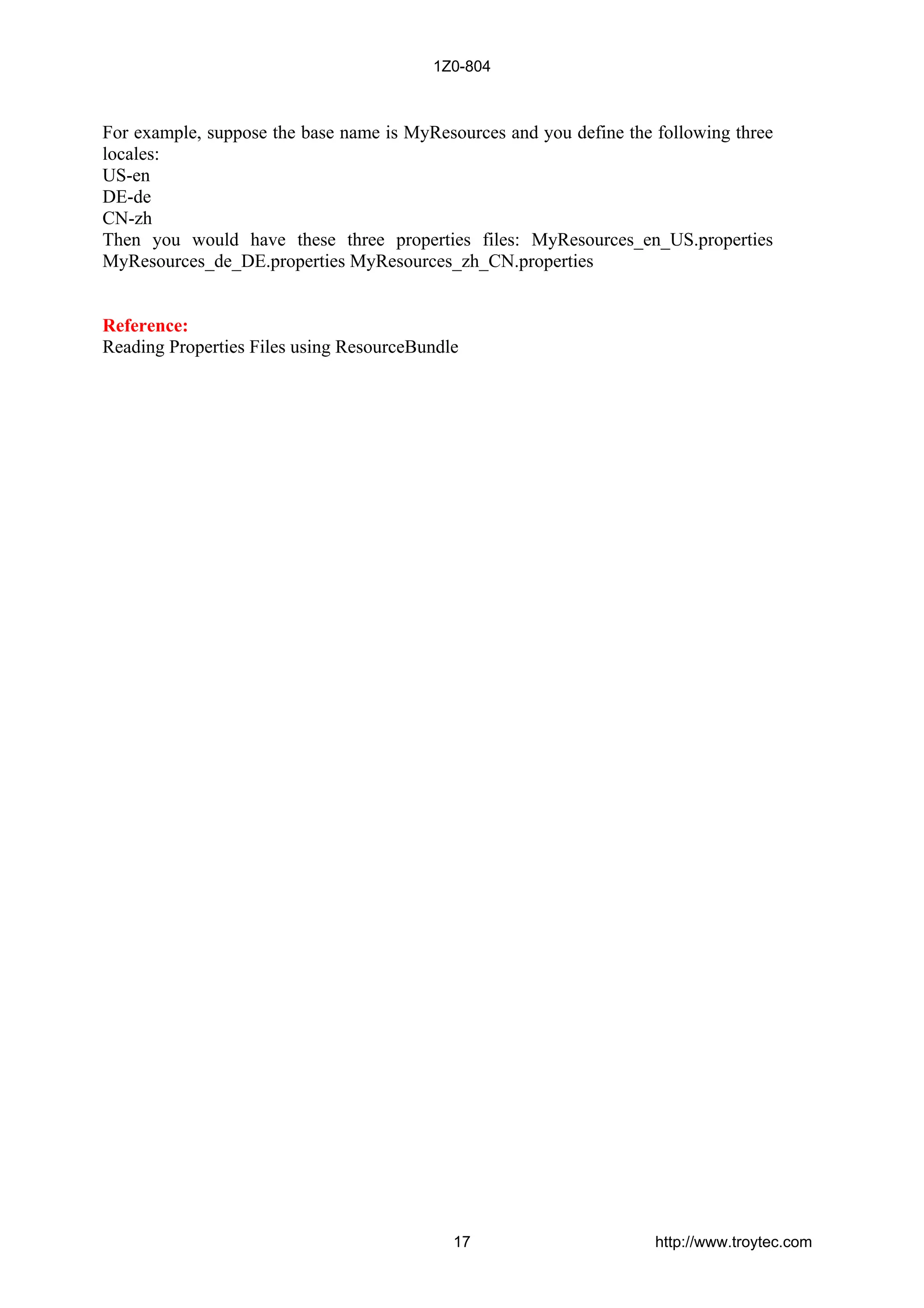 For example, suppose the base name is MyResources and you define the following three
locales:
US-en
DE-de
CN-zh
Then you would have these three properties files: MyResources_en_US.properties
MyResources_de_DE.properties MyResources_zh_CN.properties
Reference:
Reading Properties Files using ResourceBundle
1Z0-804
17 http://www.troytec.com
 