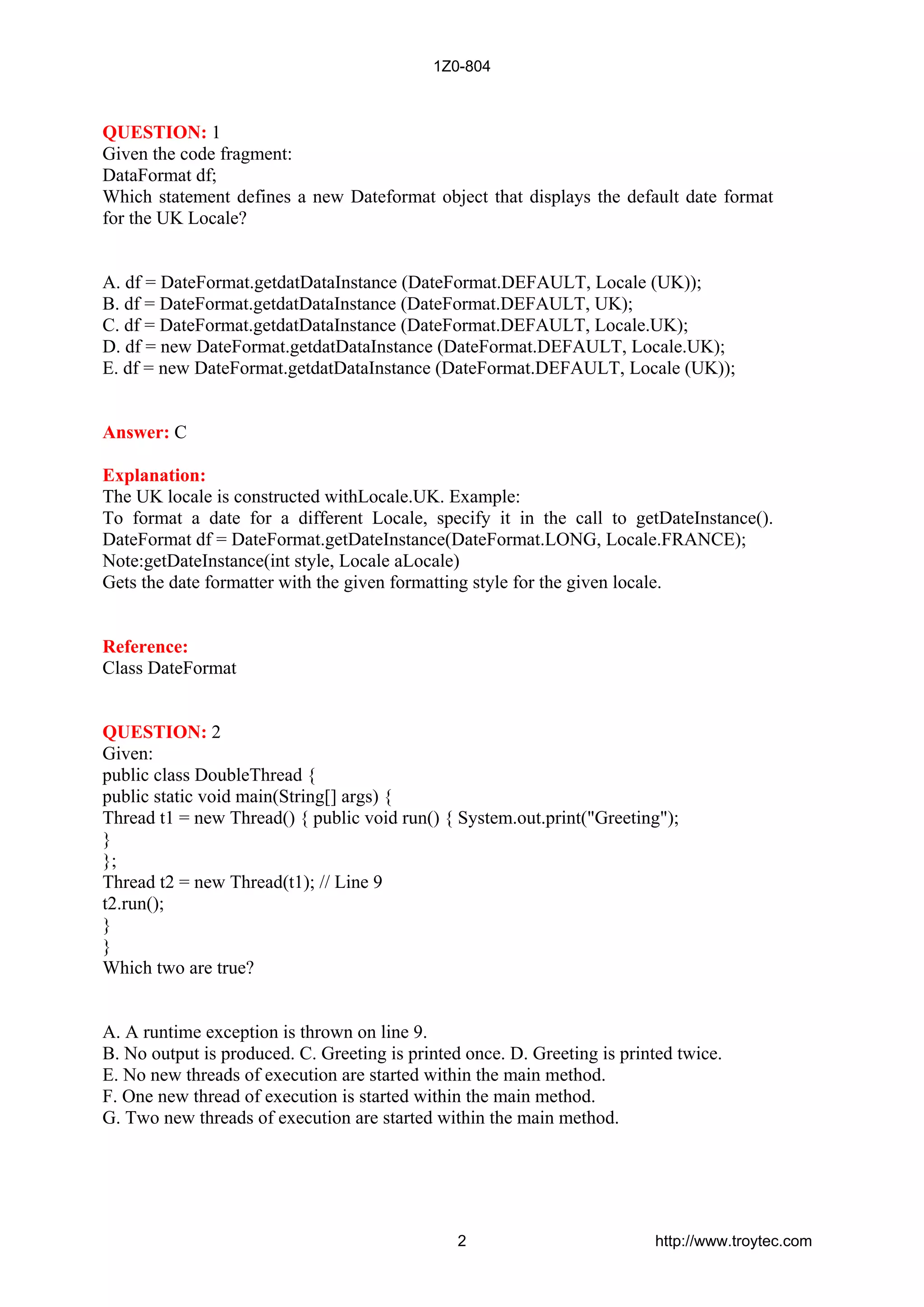 QUESTION: 1
Given the code fragment:
DataFormat df;
Which statement defines a new Dateformat object that displays the default date format
for the UK Locale?
A. df = DateFormat.getdatDataInstance (DateFormat.DEFAULT, Locale (UK));
B. df = DateFormat.getdatDataInstance (DateFormat.DEFAULT, UK);
C. df = DateFormat.getdatDataInstance (DateFormat.DEFAULT, Locale.UK);
D. df = new DateFormat.getdatDataInstance (DateFormat.DEFAULT, Locale.UK);
E. df = new DateFormat.getdatDataInstance (DateFormat.DEFAULT, Locale (UK));
Answer: C
Explanation:
The UK locale is constructed withLocale.UK. Example:
To format a date for a different Locale, specify it in the call to getDateInstance().
DateFormat df = DateFormat.getDateInstance(DateFormat.LONG, Locale.FRANCE);
Note:getDateInstance(int style, Locale aLocale)
Gets the date formatter with the given formatting style for the given locale.
Reference:
Class DateFormat
QUESTION: 2
Given:
public class DoubleThread {
public static void main(String[] args) {
Thread t1 = new Thread() { public void run() { System.out.print("Greeting");
}
};
Thread t2 = new Thread(t1); // Line 9
t2.run();
}
}
Which two are true?
A. A runtime exception is thrown on line 9.
B. No output is produced. C. Greeting is printed once. D. Greeting is printed twice.
E. No new threads of execution are started within the main method.
F. One new thread of execution is started within the main method.
G. Two new threads of execution are started within the main method.
1Z0-804
2 http://www.troytec.com
 