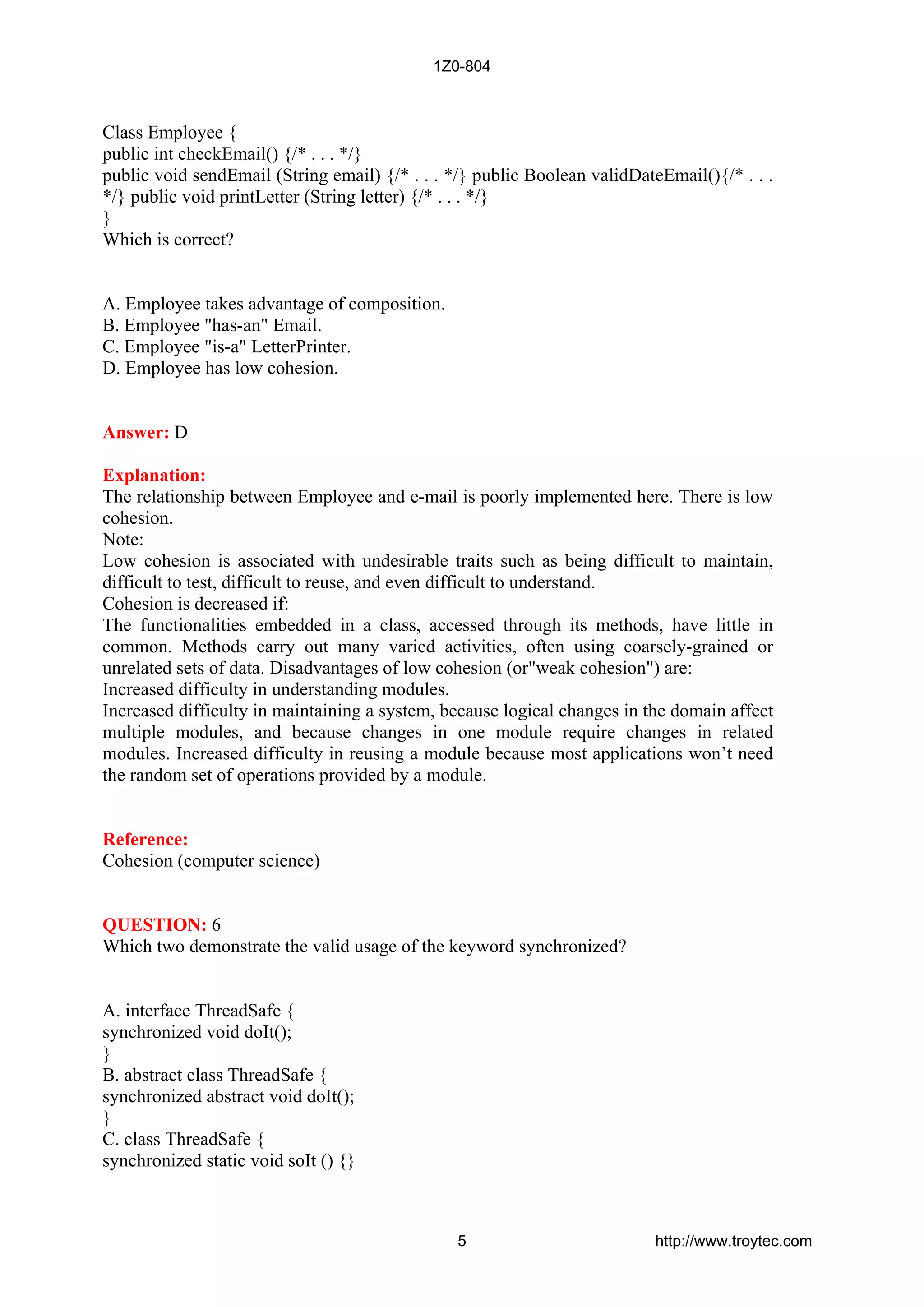 Class Employee {
public int checkEmail() {/* . . . */}
public void sendEmail (String email) {/* . . . */} public Boolean validDateEmail(){/* . . .
*/} public void printLetter (String letter) {/* . . . */}
}
Which is correct?
A. Employee takes advantage of composition.
B. Employee "has-an" Email.
C. Employee "is-a" LetterPrinter.
D. Employee has low cohesion.
Answer: D
Explanation:
The relationship between Employee and e-mail is poorly implemented here. There is low
cohesion.
Note:
Low cohesion is associated with undesirable traits such as being difficult to maintain,
difficult to test, difficult to reuse, and even difficult to understand.
Cohesion is decreased if:
The functionalities embedded in a class, accessed through its methods, have little in
common. Methods carry out many varied activities, often using coarsely-grained or
unrelated sets of data. Disadvantages of low cohesion (or"weak cohesion") are:
Increased difficulty in understanding modules.
Increased difficulty in maintaining a system, because logical changes in the domain affect
multiple modules, and because changes in one module require changes in related
modules. Increased difficulty in reusing a module because most applications won’t need
the random set of operations provided by a module.
Reference:
Cohesion (computer science)
QUESTION: 6
Which two demonstrate the valid usage of the keyword synchronized?
A. interface ThreadSafe {
synchronized void doIt();
}
B. abstract class ThreadSafe {
synchronized abstract void doIt();
}
C. class ThreadSafe {
synchronized static void soIt () {}
1Z0-804
5 http://www.troytec.com
 