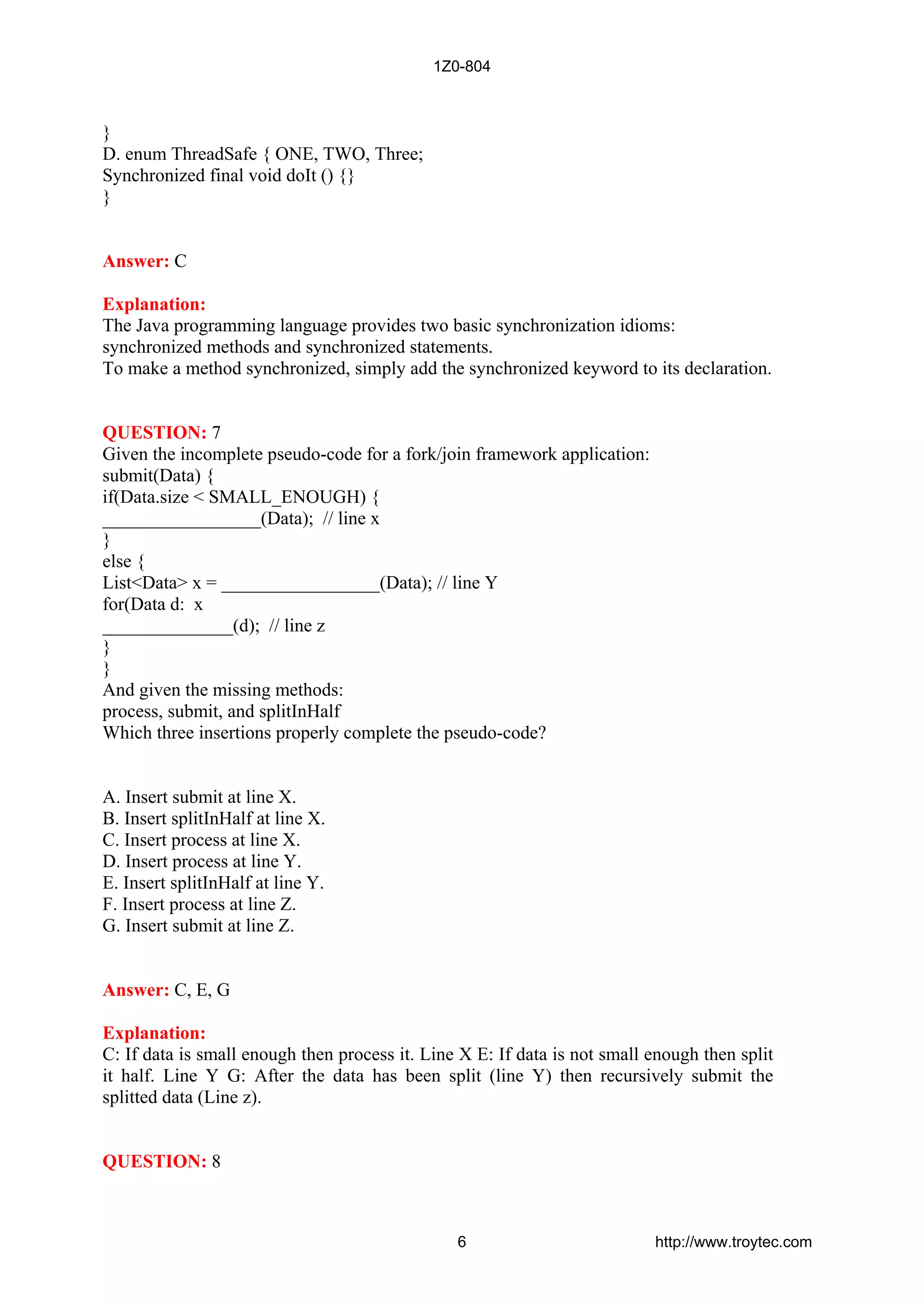 }
D. enum ThreadSafe { ONE, TWO, Three;
Synchronized final void doIt () {}
}
Answer: C
Explanation:
The Java programming language provides two basic synchronization idioms:
synchronized methods and synchronized statements.
To make a method synchronized, simply add the synchronized keyword to its declaration.
QUESTION: 7
Given the incomplete pseudo-code for a fork/join framework application:
submit(Data) {
if(Data.size < SMALL_ENOUGH) {
_________________(Data); // line x
}
else {
List<Data> x = _________________(Data); // line Y
for(Data d: x
______________(d); // line z
}
}
And given the missing methods:
process, submit, and splitInHalf
Which three insertions properly complete the pseudo-code?
A. Insert submit at line X.
B. Insert splitInHalf at line X.
C. Insert process at line X.
D. Insert process at line Y.
E. Insert splitInHalf at line Y.
F. Insert process at line Z.
G. Insert submit at line Z.
Answer: C, E, G
Explanation:
C: If data is small enough then process it. Line X E: If data is not small enough then split
it half. Line Y G: After the data has been split (line Y) then recursively submit the
splitted data (Line z).
QUESTION: 8
1Z0-804
6 http://www.troytec.com
 
