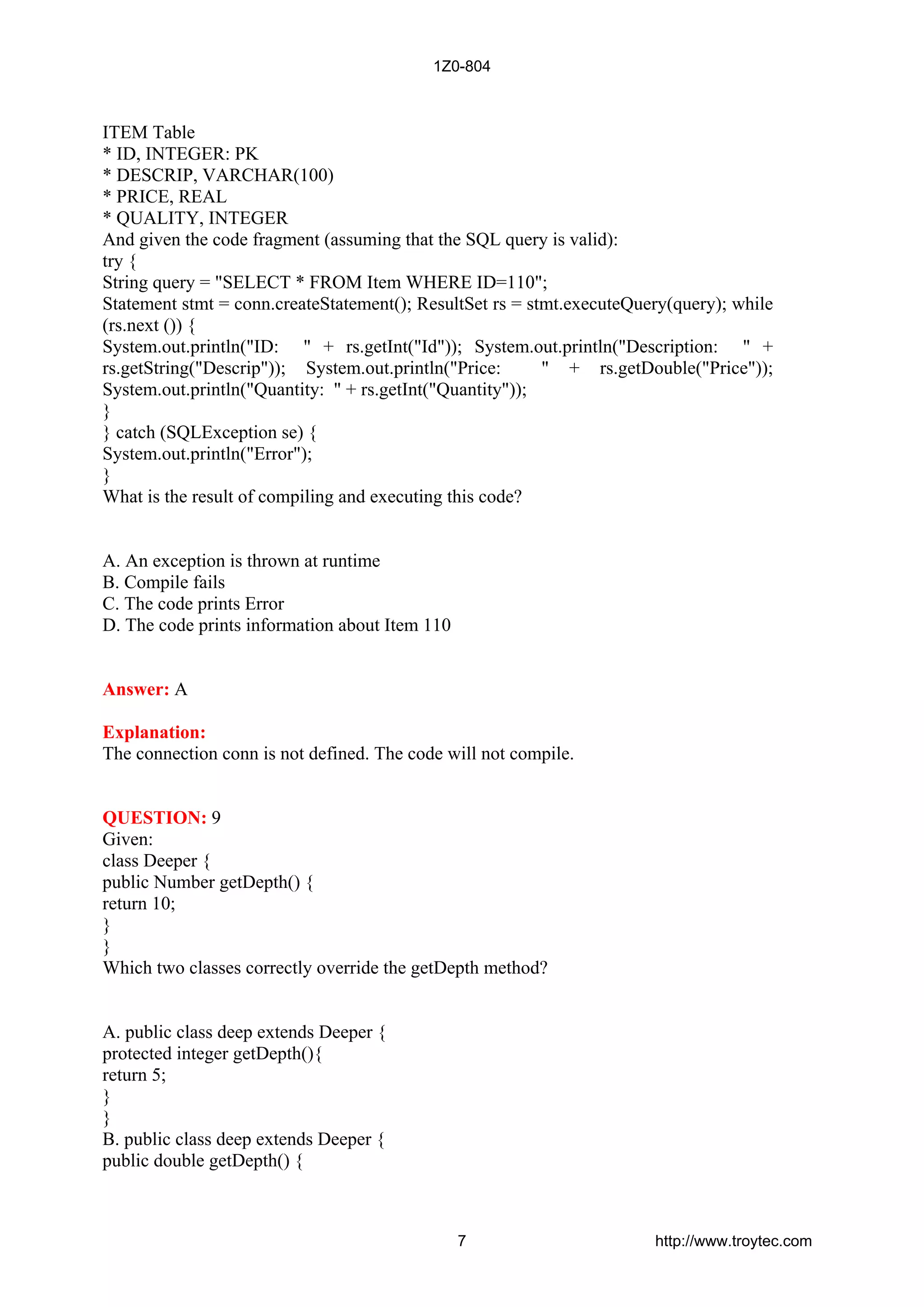 ITEM Table
* ID, INTEGER: PK
* DESCRIP, VARCHAR(100)
* PRICE, REAL
* QUALITY, INTEGER
And given the code fragment (assuming that the SQL query is valid):
try {
String query = "SELECT * FROM Item WHERE ID=110";
Statement stmt = conn.createStatement(); ResultSet rs = stmt.executeQuery(query); while
(rs.next ()) {
System.out.println("ID: " + rs.getInt("Id")); System.out.println("Description: " +
rs.getString("Descrip")); System.out.println("Price: " + rs.getDouble("Price"));
System.out.println("Quantity: " + rs.getInt("Quantity"));
}
} catch (SQLException se) {
System.out.println("Error");
}
What is the result of compiling and executing this code?
A. An exception is thrown at runtime
B. Compile fails
C. The code prints Error
D. The code prints information about Item 110
Answer: A
Explanation:
The connection conn is not defined. The code will not compile.
QUESTION: 9
Given:
class Deeper {
public Number getDepth() {
return 10;
}
}
Which two classes correctly override the getDepth method?
A. public class deep extends Deeper {
protected integer getDepth(){
return 5;
}
}
B. public class deep extends Deeper {
public double getDepth() {
1Z0-804
7 http://www.troytec.com
 