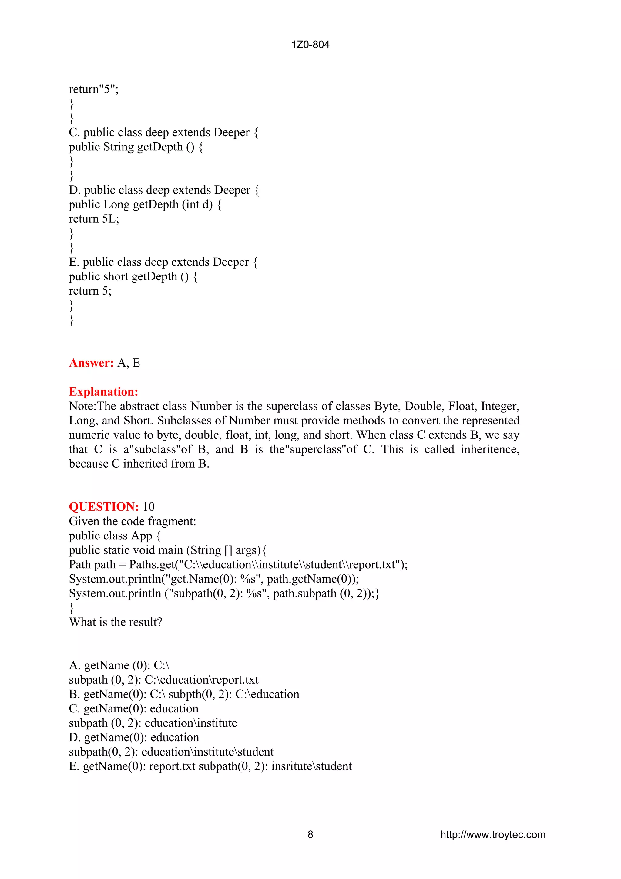 return"5";
}
}
C. public class deep extends Deeper {
public String getDepth () {
}
}
D. public class deep extends Deeper {
public Long getDepth (int d) {
return 5L;
}
}
E. public class deep extends Deeper {
public short getDepth () {
return 5;
}
}
Answer: A, E
Explanation:
Note:The abstract class Number is the superclass of classes Byte, Double, Float, Integer,
Long, and Short. Subclasses of Number must provide methods to convert the represented
numeric value to byte, double, float, int, long, and short. When class C extends B, we say
that C is a"subclass"of B, and B is the"superclass"of C. This is called inheritence,
because C inherited from B.
QUESTION: 10
Given the code fragment:
public class App {
public static void main (String [] args){
Path path = Paths.get("C:educationinstitutestudentreport.txt");
System.out.println("get.Name(0): %s", path.getName(0));
System.out.println ("subpath(0, 2): %s", path.subpath (0, 2));}
}
What is the result?
A. getName (0): C:
subpath (0, 2): C:educationreport.txt
B. getName(0): C: subpth(0, 2): C:education
C. getName(0): education
subpath (0, 2): educationinstitute
D. getName(0): education
subpath(0, 2): educationinstitutestudent
E. getName(0): report.txt subpath(0, 2): insritutestudent
1Z0-804
8 http://www.troytec.com
 