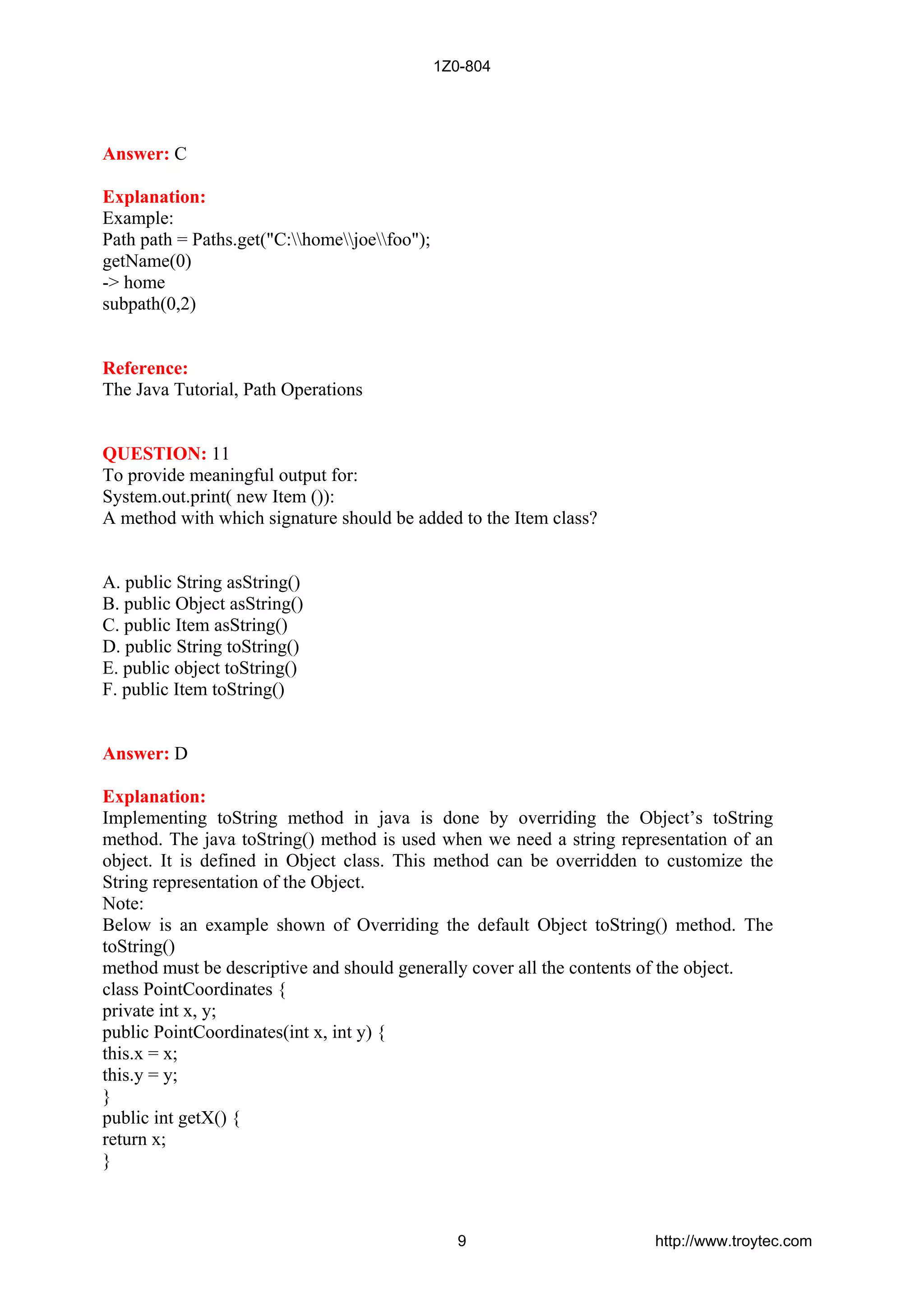 Answer: C
Explanation:
Example:
Path path = Paths.get("C:homejoefoo");
getName(0)
-> home
subpath(0,2)
Reference:
The Java Tutorial, Path Operations
QUESTION: 11
To provide meaningful output for:
System.out.print( new Item ()):
A method with which signature should be added to the Item class?
A. public String asString()
B. public Object asString()
C. public Item asString()
D. public String toString()
E. public object toString()
F. public Item toString()
Answer: D
Explanation:
Implementing toString method in java is done by overriding the Object’s toString
method. The java toString() method is used when we need a string representation of an
object. It is defined in Object class. This method can be overridden to customize the
String representation of the Object.
Note:
Below is an example shown of Overriding the default Object toString() method. The
toString()
method must be descriptive and should generally cover all the contents of the object.
class PointCoordinates {
private int x, y;
public PointCoordinates(int x, int y) {
this.x = x;
this.y = y;
}
public int getX() {
return x;
}
1Z0-804
9 http://www.troytec.com
 