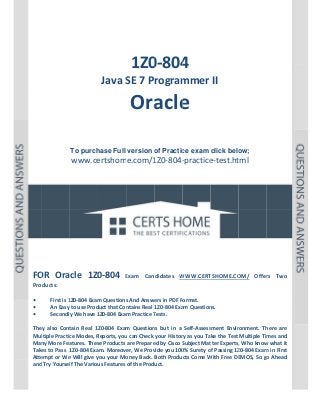  

P a g e  | 1 

 

 

 
 
 

 

 
1Z0 4 
0‐804

Java S
SE 7 Program
mmer II 

Ora e 
acle
 
 
 
To purch
hase Full version o Practic exam click belo
of
ce
ow;

www.ce
ertshome.com/1
1Z0‐804‐
‐practice
e‐test.ht  
tml
 
 
 
 
 
 

 
 
 
 
 
OR 
0‐804 
FO Oracle  1Z0

Exam  Can
E
ndidates  W
WWW.CERT
TSHOME.CO
OM/  Offer Two 
rs 

Products: 
 
First is 1
1Z0‐804 Exam
m Questions
s And Answe
ers in PDF Format.  
• 
An Easy to use Prod
duct that Con
ntains Real 1Z0‐804 Exa
am Question
ns. 
• 
y We have 1
1Z0‐804 Exam Practice T
Tests. 
Secondly
• 
 
tain  Real  1Z
Z0‐804  Exam Question but  in  a  Self‐Assess
m 
ns 
sment  Envir
ronment.  Th
here  are 
They  also  Cont
ltiple Practic
ce Modes, R
Reports, you
u can Check  your Histor
ry as you Take the Test  Multiple Tim
mes and 
Mul
Man
ny More Fea
atures. Thes
se Products are Prepare
ed by Cisco S
Subject Mat
tter Experts,
, Who know
w what it 
Take
es to Pass  1
1Z0‐804 Exa
am. Moreover, We Prov
vide you 100
0% Surety o
of Passing 1Z
Z0‐804 Exam
m in First 
Atte
empt or We
e Will give y
you your Mo
oney Back.  Both Products Come W
With Free DE
EMOS, So go
o Ahead 
and Try Yoursel
lf The Variou
us Features of the Product. 
 
 
 

 