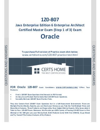  

P a g e  | 1 

 

 

 
 
 

 

 
1Z0 7 
0‐807

Java
a Enter
rprise Editio
on 6 En
nterpri
ise Arc
chitect
t 
Ce
ertified
d Mast
ter Exa
am (St
tep 1 o
of 3) E
Exam 

Ora e 
acle
 
 
 
To purch
hase Full version o Practic exam click belo
of
ce
ow;

www.ce
ertshome.com/1
1Z0‐807‐
‐practice
e‐test.ht  
tml
 
 
 
 
 
 

 
 
 
 
OR 
0‐807 
FO Oracle  1Z0

Exam  Can
E
ndidates  W
WWW.CERT
TSHOME.CO
OM/  Offer Two 
rs 

Products: 
 
First is 1
1Z0‐807 Exam
m Questions
s And Answe
ers in PDF Format.  
• 
An Easy to use Prod
duct that Con
ntains Real 1Z0‐807 Exa
am Question
ns. 
• 
y We have 1
1Z0‐807 Exam Practice T
Tests. 
Secondly
• 
 
tain  Real  1Z
Z0‐807  Exam Question but  in  a  Self‐Assess
m 
ns 
sment  Envir
ronment.  Th
here  are 
They  also  Cont
ltiple Practic
ce Modes, R
Reports, you
u can Check your Histor
ry as you Take the Test  Multiple Tim
mes and 
Mul
Man
ny More Fea
atures. Thes
se Products are Prepare
ed by Cisco S
Subject Mat
tter Experts,
, Who know
w what it 
Take
es to Pass  1
1Z0‐807 Exa
am. Moreover, We Prov
vide you 100
0% Surety o
of Passing 1Z
Z0‐807 Exam
m in First 
Atte
empt or We
e Will give y
you your Mo
oney Back.  Both Products Come W
With Free DE
EMOS, So go
o Ahead 
and Try Yoursel
lf The Variou
us Features of the Product. 
 
 

 
