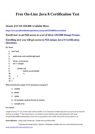  
www.java8certificationquestions.com	
  
	
  
Free On-Line Java 8 Certification Test
Oracle JAVA8 1Z0-808 Available Here:
https://www.java8certificationquestions.com/java8/1Z0-808/free-test.html
Enroll now to get full access to a set of three 1Z0-808 Dumps Exams.
Enrolling now you will get access to 924 unique Java 8 Certification
Questions.
Q1.	
  Given	
  
1. class	
  Test{	
  
2. 	
  	
   	
  
3. 	
   public	
  static	
  void	
  main(String[]	
  args){	
  
4. 	
   	
  
5. 	
   int	
  []a	
  =	
  {1,2,3,4,5,6};	
  
6. 	
   int	
  i	
  =	
  a.length;	
  
7. 	
   	
  
8. 	
   	
   while(i>=1){	
  
9. 	
   	
   	
   System.out.print(a[i]);	
  
10. 	
   	
   	
   i-­‐-­‐;	
  
11. 	
   	
   }	
  	
  
12. 	
   }	
  
13. }	
  	
  	
  	
  
What	
  would	
  be	
  the	
  output,	
  if	
  it	
  is	
  executed	
  as	
  a	
  program?	
  	
  
A. 123456	
  
B. 65432	
  
C. 12345	
  
D. An	
  exception	
  could	
  be	
  thrown	
  at	
  runtime.	
  
E. Compile	
  error.	
  
D	
  is	
  correct.	
  
Length	
  of	
  array	
  “a”	
  is	
  6,	
  so	
  the	
  value	
  of	
  the	
  variable	
  i	
  is	
  6.	
  Execution	
  of	
  while	
  loop	
  will	
  try	
  to	
  print	
  array	
  element	
  
reverse	
  as	
  variable	
  “i”	
  has	
  initial	
  value	
  6	
  ,	
  So	
  trying	
  to	
  access	
  element	
  with	
  index	
  position	
  6	
  will	
  cause	
  
ArrayIndexOutOfBoundsException	
  since	
  the	
  array	
  positions	
  start	
  with0.	
  Hence	
  the	
  correct	
  option	
  is	
  D.	
  
Exam	
  objective: Using Loop Constructs - Create and use while loops
Creating and Using Arrays - Declare, instantiate, initialize and use a one-dimensional array
 