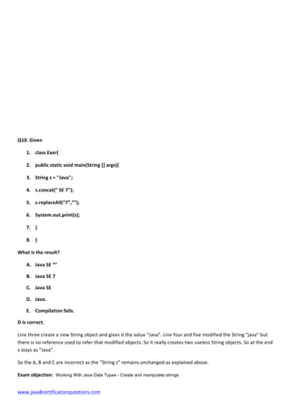  
www.java8certificationquestions.com	
  
	
  
	
  
	
  
	
  
	
  
	
  
	
  
	
  
	
  
Q10.	
  Given	
  
1. class	
  Exer{	
  
2. public	
  static	
  void	
  main(String	
  []	
  args){	
  
3. String	
  s	
  =	
  "Java";	
  
4. s.concat("	
  SE	
  7");	
  
5. s.replaceAll(“7”,””);	
  
6. System.out.print(s);	
  
7. }	
  
8. }	
  
What	
  is	
  the	
  result?	
  
A. Java	
  SE	
  “”	
  
B. Java	
  SE	
  7	
  
C. Java	
  SE	
  
D. Java.	
  
E. Compilation	
  fails.	
  
D	
  is	
  correct.	
  
Line	
  three	
  create	
  a	
  new	
  String	
  object	
  and	
  gives	
  it	
  the	
  value	
  “Java”.	
  Line	
  four	
  and	
  five	
  modified	
  the	
  String	
  “java”	
  but	
  
there	
  is	
  no	
  reference	
  used	
  to	
  refer	
  that	
  modified	
  objects.	
  So	
  it	
  really	
  creates	
  two	
  useless	
  String	
  objects.	
  So	
  at	
  the	
  end	
  
s	
  stays	
  as	
  “Java”.	
  	
  
So	
  the	
  A,	
  B	
  and	
  C	
  are	
  incorrect	
  as	
  the	
  “String	
  s”	
  remains	
  unchanged	
  as	
  explained	
  above.	
  
Exam	
  objective: Working With Java Data Types - Create and manipulate strings
 