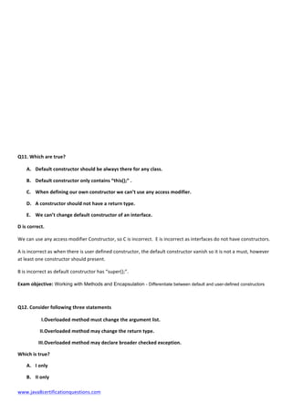  
www.java8certificationquestions.com	
  
Q11.	
  Which	
  are	
  true?	
  	
  
A. Default	
  constructor	
  should	
  be	
  always	
  there	
  for	
  any	
  class.	
  
B. Default	
  constructor	
  only	
  contains	
  “this();”	
  .	
  
C. When	
  defining	
  our	
  own	
  constructor	
  we	
  can’t	
  use	
  any	
  access	
  modifier.	
  
D. A	
  constructor	
  should	
  not	
  have	
  a	
  return	
  type.	
  
E. We	
  can’t	
  change	
  default	
  constructor	
  of	
  an	
  interface.	
  
D	
  is	
  correct.	
  
We	
  can	
  use	
  any	
  access	
  modifier	
  Constructor,	
  so	
  C	
  is	
  incorrect.	
  	
  E	
  is	
  incorrect	
  as	
  interfaces	
  do	
  not	
  have	
  constructors.	
  	
  
A	
  is	
  incorrect	
  as	
  when	
  there	
  is	
  user	
  defined	
  constructor,	
  the	
  default	
  constructor	
  vanish	
  so	
  it	
  is	
  not	
  a	
  must,	
  however	
  
at	
  least	
  one	
  constructor	
  should	
  present.	
  	
  
B	
  is	
  incorrect	
  as	
  default	
  constructor	
  has	
  “super();”.	
  
Exam	
  objective: Working with Methods and Encapsulation - Differentiate between default and user-defined constructors
Q12.	
  Consider	
  following	
  three	
  statements	
  
I.Overloaded	
  method	
  must	
  change	
  the	
  argument	
  list.	
  
II.Overloaded	
  method	
  may	
  change	
  the	
  return	
  type.	
  
III.Overloaded	
  method	
  may	
  declare	
  broader	
  checked	
  exception.	
  
Which	
  is	
  true?	
  
A. I	
  only	
  
B. II	
  only	
  
 