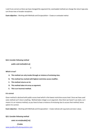  
www.java8certificationquestions.com	
  
I	
  and	
  III	
  are	
  correct	
  as	
  there	
  we	
  have	
  changed	
  the	
  argument	
  list,	
  overloaded	
  method	
  can	
  change	
  the	
  return	
  type.also	
  
can	
  throw	
  new	
  or	
  broader	
  exceptions.	
  	
  
Exam	
  objective	
  :	
  	
  Working	
  with	
  Methods	
  and	
  Encapsulation	
  –	
  Create an overloaded method
	
  
	
  
	
  
	
  
	
  
	
  
	
  
	
  
	
  
	
  
Q14.	
  Consider	
  following	
  method	
  
	
  	
  	
   public	
  void	
  method(int	
  a){	
  	
  
	
  	
  	
   	
   	
   	
   	
  	
  	
  	
  	
  }	
  
Which	
  is	
  true?	
  	
  
A. This	
  method	
  can	
  only	
  invoke	
  through	
  an	
  instance	
  of	
  enclosing	
  class.	
  
B. This	
  method	
  has	
  marked	
  with	
  highest	
  restrictive	
  access	
  modifier.	
  
C. This	
  method	
  returns	
  an	
  int.	
  
D. This	
  method	
  takes	
  int	
  array	
  as	
  argument.	
  
E. This	
  is	
  an	
  incorrect	
  method.	
  
A	
  is	
  correct	
  
Given	
  method	
  is	
  declared	
  with	
  public	
  access	
  level	
  which	
  is	
  the	
  lowest	
  restrictive	
  access	
  level.	
  Since	
  we	
  have	
  used	
  
void,	
  method	
  can’t	
  return	
  anything.	
  	
  Method	
  takes	
  integer	
  as	
  an	
  argument.	
  Also	
  there	
  we	
  haven’t	
  use	
  static,	
  so	
  it	
  
means	
  it	
  is	
  an	
  instance	
  method,	
  so	
  you	
  have	
  to	
  have	
  a	
  instance	
  of	
  enclosing	
  class	
  to	
  access	
  that	
  method,	
  hence	
  
option	
  A	
  is	
  correct.	
  
Exam	
  objective	
  :	
  	
  Working	
  with	
  Methods	
  and	
  Encapsulation	
  –	
  Create methods with arguments and return values.
Q15.	
  Consider	
  following	
  method	
  
	
  	
  	
   static	
  int	
  min(double[]	
  in){	
  	
  
//codes	
  
 