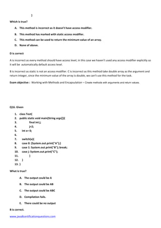  
www.java8certificationquestions.com	
  
	
  	
  	
   	
   	
  	
  	
  }	
  
Which	
  is	
  true?	
  	
  
A. This	
  method	
  is	
  incorrect	
  as	
  it	
  doesn’t	
  have	
  access	
  modifier.	
  
B. This	
  method	
  has	
  marked	
  with	
  static	
  access	
  modifier.	
  
C. This	
  method	
  can	
  be	
  used	
  to	
  return	
  the	
  minimum	
  value	
  of	
  an	
  array.	
  
D. None	
  of	
  above.	
  
D	
  is	
  correct	
  
A	
  is	
  incorrect	
  as	
  every	
  method	
  should	
  have	
  access	
  level,	
  in	
  this	
  case	
  we	
  haven’t	
  used	
  any	
  access	
  modifier	
  explicitly	
  so	
  
it	
  will	
  be	
  	
  automatically	
  default	
  access	
  level.	
  	
  
B	
  is	
  incorrect	
  as	
  static	
  is	
  not	
  an	
  access	
  modifier.	
  C	
  is	
  incorrect	
  as	
  this	
  method	
  take	
  double	
  array	
  as	
  the	
  argument	
  and	
  
return	
  integer,	
  since	
  the	
  minimum	
  value	
  of	
  the	
  array	
  is	
  double,	
  we	
  can’t	
  use	
  this	
  method	
  for	
  the	
  task.	
  
Exam	
  objective	
  :	
  	
  Working	
  with	
  Methods	
  and	
  Encapsulation	
  –	
  Create methods with arguments and return values.
Q16.	
  Given	
  
1. class	
  Test{	
  
2. public	
  static	
  void	
  main(String	
  args[]){	
  
3. 	
   	
  	
   final	
  int	
  j;	
  
4. 	
  	
   	
   j=2;	
  
5. 	
   int	
  x=	
  0;	
  
6. 	
   	
  
7. 	
   switch(x){	
  
8. 	
   case	
  0:	
  {System.out.print("A");}	
  
9. 	
   case	
  1:	
  System.out.print("B");	
  break;	
  
10. 	
   case	
  j:	
  System.out.print("C");	
  
11. 	
   	
   }	
  
12. 	
   }	
  
13. }	
   	
  	
  
What	
  is	
  true?	
  	
  
A. The	
  output	
  could	
  be	
  A	
  
B. The	
  output	
  could	
  be	
  AB	
  
C. The	
  output	
  could	
  be	
  ABC	
  
D. Compilation	
  fails.	
  
E. There	
  could	
  be	
  no	
  output	
  
B	
  is	
  correct.	
  
 