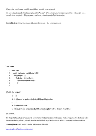  
www.java8certificationquestions.com	
  
When	
  using	
  switch,	
  case	
  variable	
  should	
  be	
  a	
  compile	
  time	
  constant.	
  
E	
  is	
  correct	
  as	
  this	
  code	
  fails	
  to	
  compile	
  as	
  the	
  “case	
  j”s	
  “j”	
  is	
  not	
  compile	
  time	
  constant.(	
  Here	
  integer	
  j	
  is	
  not	
  a	
  
compile	
  time	
  constant.	
  )	
  Other	
  answers	
  are	
  incorrect	
  as	
  this	
  code	
  fails	
  to	
  compile.	
  
	
  
Exam	
  objective: Using Operators and Decision Constructs – Use switch statements
Q17.	
  Given	
  
1. class	
  Test{	
  
2. 	
  	
  	
  public	
  static	
  void	
  main(String	
  in[]){	
  
3. 	
  	
  	
  	
  	
  	
  int	
  []in=	
  {1,2,3};	
  
4. 	
  	
  	
  	
  	
  	
  	
  	
  	
  	
  	
  for(int	
  x	
  =	
  0;++x	
  <4;x++)	
  
5. 	
   System.out.print(in[x]);	
  
6. 	
   }	
  
7. }	
  
	
  
What	
  is	
  the	
  output?	
  	
  
A. 123	
  
B. 2	
  followed	
  by	
  an	
  ArrayIndexOutOfBoundsException	
  
C. 23	
  
D. Compilation	
  fails.	
  
E. No	
  output	
  and	
  ArrayIndexOutOfBoundsException	
  will	
  be	
  thrown	
  at	
  runtime	
  
D	
  is	
  correct.	
  
It	
  is	
  illegal	
  to	
  have	
  two	
  variables	
  with	
  same	
  name	
  inside	
  one	
  scope.	
  In	
  this	
  case	
  method	
  argument	
  is	
  declared	
  with	
  
name	
  in	
  and	
  also	
  at	
  line	
  3,	
  there	
  is	
  another	
  variable	
  declared	
  with	
  name	
  in,	
  which	
  causes	
  a	
  compile	
  time	
  error.	
  
Exam	
  objective	
  :	
  Java	
  Basics	
  -­‐	
  Define	
  the	
  scope	
  of	
  variables
 