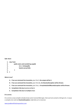  
www.java8certificationquestions.com	
  
Q18.	
  Given	
  
1. class	
  Test{	
  
2. 	
   public	
  static	
  void	
  main(String	
  args[]){	
  
3. 	
   	
   	
  int	
  x	
  =	
  (int)args[0];	
  
4. 	
   	
   	
  System.out.print(i);	
  
5. 	
   	
  }	
  
6. }	
  
	
  
What	
  is	
  true?	
  	
  
A. If	
  we	
  use	
  command	
  line	
  invocation,	
  java	
  Test	
  5,	
  the	
  output	
  will	
  be	
  5.	
  
B. If	
  we	
  use	
  command	
  line	
  invocation,	
  java	
  Test	
  abc,	
  An	
  ClassCastException	
  will	
  be	
  thrown.	
  
C. If	
  we	
  use	
  command	
  line	
  invocation,	
  java	
  Test,	
  a	
  	
  ArrayIndexOutOfBoundsException	
  will	
  be	
  thrown.	
  
D. Compilation	
  fails	
  due	
  to	
  error	
  on	
  line	
  3.	
  
E. Compilation	
  fails	
  due	
  to	
  multiple	
  errors	
  
D	
  is	
  correct.	
  
D	
  is	
  correct	
  as	
  Java	
  compiler	
  already	
  knows	
  some	
  inconvertible	
  types.	
  Here	
  we	
  try	
  to	
  convert	
  a	
  String	
  to	
  int	
  ,	
  it	
  cause	
  
a	
  compile	
  error	
  and	
  not	
  ClassCastException.	
  Code	
  fails	
  so	
  E	
  is	
  incorrect.	
  	
  
 