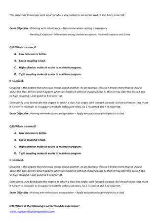  
www.java8certificationquestions.com	
  
This	
  code	
  fails	
  to	
  compile	
  so	
  it	
  won’t	
  produce	
  any	
  output	
  or	
  exception	
  so	
  A,	
  B	
  and	
  C	
  are	
  incorrect.
Exam	
  Objective	
  :	
  Working	
  with	
  inheritance	
  –	
  Determine	
  when	
  casting	
  is	
  necessary.	
  
	
  	
   	
   	
  	
  Handling Exceptions - Differentiate among checked exceptions, RuntimeExceptions and Errors	
  
Q19.Which	
  is	
  correct?	
  	
  
A. Low	
  cohesion	
  is	
  better.	
  	
  	
  	
  
B. Loose	
  coupling	
  is	
  bad.	
  
C. High	
  cohesion	
  makes	
  it	
  easier	
  to	
  maintain	
  program.	
  	
  	
  
D. Tight	
  coupling	
  makes	
  it	
  easier	
  to	
  maintain	
  program.	
  	
  	
  
C	
  is	
  correct.	
  
Coupling	
  is	
  the	
  degree	
  that	
  one	
  class	
  knows	
  about	
  another.	
  As	
  an	
  example,	
  if	
  class	
  A	
  knows	
  more	
  than	
  it	
  should	
  
about	
  the	
  class	
  B	
  then	
  what	
  happens	
  when	
  we	
  modify	
  B	
  without	
  knowing	
  Class	
  A,	
  then	
  it	
  may	
  alter	
  the	
  Class	
  A	
  too.	
  
So	
  high	
  coupling	
  is	
  not	
  good	
  so	
  B	
  is	
  incorrect.	
  	
  	
  	
  	
  	
  
Cohesion	
  is	
  used	
  to	
  indicate	
  the	
  degree	
  to	
  which	
  a	
  class	
  has	
  single,	
  well	
  focused	
  purpose	
  .So	
  low	
  cohesion	
  class	
  make	
  
it	
  harder	
  to	
  maintain	
  as	
  it	
  supports	
  multiple	
  unfocused	
  roles.	
  So	
  C	
  is	
  correct	
  and	
  A	
  is	
  incorrect.	
  
Exam	
  Objective	
  :	
  Working with methods and encapsulation	
  –	
  Apply	
  encapsulation	
  principles	
  to	
  a	
  class	
  
	
  
Q20.Which	
  is	
  correct?	
  	
  
A. Low	
  cohesion	
  is	
  better.	
  	
  	
  	
  
B. Loose	
  coupling	
  is	
  bad.	
  
C. High	
  cohesion	
  makes	
  it	
  easier	
  to	
  maintain	
  program.	
  	
  	
  
D. Tight	
  coupling	
  makes	
  it	
  easier	
  to	
  maintain	
  program.	
  	
  	
  
C	
  is	
  correct.	
  
Coupling	
  is	
  the	
  degree	
  that	
  one	
  class	
  knows	
  about	
  another.	
  As	
  an	
  example,	
  if	
  class	
  A	
  knows	
  more	
  than	
  it	
  should	
  
about	
  the	
  class	
  B	
  then	
  what	
  happens	
  when	
  we	
  modify	
  B	
  without	
  knowing	
  Class	
  A,	
  then	
  it	
  may	
  alter	
  the	
  Class	
  A	
  too.	
  
So	
  high	
  coupling	
  is	
  not	
  good	
  so	
  B	
  is	
  incorrect.	
  	
  	
  	
  	
  	
  
Cohesion	
  is	
  used	
  to	
  indicate	
  the	
  degree	
  to	
  which	
  a	
  class	
  has	
  single,	
  well	
  focused	
  purpose	
  .So	
  low	
  cohesion	
  class	
  make	
  
it	
  harder	
  to	
  maintain	
  as	
  it	
  supports	
  multiple	
  unfocused	
  roles.	
  So	
  C	
  is	
  correct	
  and	
  A	
  is	
  incorrect.	
  
Exam	
  Objective	
  :	
  Working with methods and encapsulation	
  –	
  Apply	
  encapsulation	
  principles	
  to	
  a	
  class	
  
	
  
Q21.Which	
  of	
  the	
  following	
  is	
  correct	
  lambda	
  expression?	
  
 