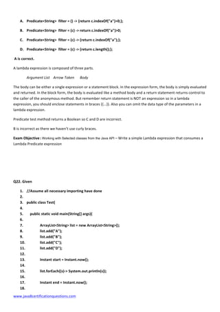  
www.java8certificationquestions.com	
  
A. Predicate<String>	
  	
  filter	
  =	
  ()	
  -­‐>	
  {return	
  c.indexOf("a")>0;};	
  
B. Predicate<String>	
  	
  filter	
  =	
  (c)	
  -­‐>	
  return	
  c.indexOf("a")>0;	
  
C. Predicate<String>	
  	
  filter	
  =	
  (c)	
  -­‐>	
  {return	
  c.indexOf("a");};	
  
D. Predicate<String>	
  	
  filter	
  =	
  (c)	
  -­‐>	
  {return	
  c.length();};	
  
	
  A	
  is	
  correct.	
  
A	
  lambda	
  expression	
  is	
  composed	
  of	
  three	
  parts.	
  
Argument	
  List	
  	
   Arrow	
  Token	
  	
   Body	
  
The	
  body	
  can	
  be	
  either	
  a	
  single	
  expression	
  or	
  a	
  statement	
  block.	
  In	
  the	
  expression	
  form,	
  the	
  body	
  is	
  simply	
  evaluated	
  
and	
  returned.	
  In	
  the	
  block	
  form,	
  the	
  body	
  is	
  evaluated	
  like	
  a	
  method	
  body	
  and	
  a	
  return	
  statement	
  returns	
  control	
  to	
  
the	
  caller	
  of	
  the	
  anonymous	
  method.	
  But	
  remember	
  return	
  statement	
  is	
  NOT	
  an	
  expression	
  so	
  in	
  a	
  lambda	
  
expression,	
  you	
  should	
  enclose	
  statements	
  in	
  braces	
  ({...}).	
  Also	
  you	
  can	
  omit	
  the	
  data	
  type	
  of	
  the	
  parameters	
  in	
  a	
  
lambda	
  expression.	
  	
  
Predicate	
  test	
  method	
  returns	
  a	
  Boolean	
  so	
  C	
  and	
  D	
  are	
  incorrect.	
  
B	
  is	
  incorrect	
  as	
  there	
  we	
  haven’t	
  use	
  curly	
  braces.	
  
Exam	
  Objective	
  :	
  Working with Selected classes from the Java API –	
  Write	
  a	
  simple	
  Lambda	
  expression	
  that	
  consumes	
  a	
  
Lambda	
  Predicate	
  expression	
  
	
  
	
  
	
  
Q22.	
  Given	
  
1. //Assume	
  all	
  necessary	
  importing	
  have	
  done	
  
2. 	
  
3. public	
  class	
  Test{	
  
4. 	
  
5. 	
   public	
  static	
  void	
  main(String[]	
  args){	
  
6. 	
  
7. 	
   	
   ArrayList<String>	
  list	
  =	
  new	
  ArrayList<String>();	
  
8. 	
   	
   list.add("A");	
  
9. 	
   	
   list.add("B");	
  
10. 	
   	
   list.add("C");	
  
11. 	
   	
   list.add("D");	
  
12. 	
  
13. 	
   	
   Instant	
  start	
  =	
  Instant.now();	
  
14. 	
  
15. 	
   	
   list.forEach((s)-­‐>	
  System.out.println(s));	
  
16. 	
  
17. 	
   	
   Instant	
  end	
  =	
  Instant.now();	
  
18. 	
  
 