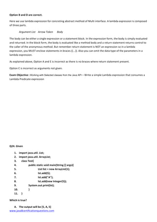  
www.java8certificationquestions.com	
  
Option	
  B	
  and	
  D	
  are	
  correct.	
  
Here	
  we	
  use	
  lambda	
  expression	
  for	
  concreting	
  abstract	
  method	
  of	
  Multi	
  interface.	
  A	
  lambda	
  expression	
  is	
  composed	
  
of	
  three	
  parts.	
  
Argument	
  List	
  	
   Arrow	
  Token	
  	
   Body	
  
The	
  body	
  can	
  be	
  either	
  a	
  single	
  expression	
  or	
  a	
  statement	
  block.	
  In	
  the	
  expression	
  form,	
  the	
  body	
  is	
  simply	
  evaluated	
  
and	
  returned.	
  In	
  the	
  block	
  form,	
  the	
  body	
  is	
  evaluated	
  like	
  a	
  method	
  body	
  and	
  a	
  return	
  statement	
  returns	
  control	
  to	
  
the	
  caller	
  of	
  the	
  anonymous	
  method.	
  But	
  remember	
  return	
  statement	
  is	
  NOT	
  an	
  expression	
  so	
  in	
  a	
  lambda	
  
expression,	
  you	
  MUST	
  enclose	
  statements	
  in	
  braces	
  ({...}).	
  Also	
  you	
  can	
  omit	
  the	
  data	
  type	
  of	
  the	
  parameters	
  in	
  a	
  
lambda	
  expression.	
  	
  
As	
  explained	
  above,	
  Option	
  A	
  and	
  E	
  is	
  incorrect	
  as	
  there	
  is	
  no	
  braces	
  where	
  return	
  statement	
  present.	
  
Option	
  C	
  is	
  incorrect	
  as	
  arguments	
  not	
  given.	
  
Exam	
  Objective	
  :	
  Working with Selected classes from the Java API –	
  Write	
  a	
  simple	
  Lambda	
  expression	
  that	
  consumes	
  a	
  
Lambda	
  Predicate	
  expression	
  
	
  
	
  
	
  
	
  
	
  
	
  
	
  
	
  
	
  
Q24.	
  Given	
  
1. import	
  java.util.	
  List;	
  
2. import	
  java.util.	
  ArrayList;	
  
3. 	
   class	
  Test{	
  
4. 	
   	
   public	
  static	
  void	
  main(String	
  []	
  args){	
  
5. 	
   	
   List	
  list	
  =	
  new	
  ArrayList(1);	
  
6. 	
   	
   lst.add(5);	
  
7. 	
   	
   lst.add("A");	
  
8. 	
   	
   lst.add(new	
  Integer(5));	
  
9. 	
   	
   System.out.print(lst);	
  
10. 	
   	
   }	
  
11. 	
   }	
  
Which	
  is	
  true?	
  	
  
A. The	
  output	
  will	
  be	
  [5,	
  A,	
  5]	
  
 