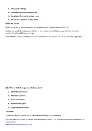  
www.java8certificationquestions.com	
  
B. The	
  output	
  will	
  be	
  [	
  ]	
  
C. Compilation	
  fails	
  due	
  to	
  error	
  on	
  line	
  5.	
  
D. Compilation	
  fails	
  due	
  to	
  multiple	
  errors.	
  
E. An	
  Exception	
  is	
  thrown	
  at	
  the	
  runtime	
  
Option	
  A	
  is	
  correct.	
  
Option	
  A	
  is	
  correct	
  as	
  the	
  code	
  compiles	
  and	
  runs	
  without	
  any	
  exception	
  and	
  prints	
  [1,	
  A,	
  5].	
  
We	
  have	
  not	
  specified	
  what	
  can	
  List	
  list	
  holds,	
  so	
  it	
  can	
  take	
  any	
  kind	
  of	
  object	
  except	
  primitive.	
  	
  Hence	
  it	
  is	
  
completely	
  legal	
  to	
  add	
  String	
  and	
  Integer.	
  
Exam	
  Objective	
  :	
  Working	
  with	
  Selected	
  classes	
  from	
  the	
  Java	
  API	
  -­‐	
  Declare	
  and	
  use	
  an	
  ArrayList	
  of	
  a	
  given	
  type	
  
	
  
	
  
	
  
	
  
	
  
	
  
	
  
	
  
	
  
	
  
	
  
	
  
Q25.Which	
  of	
  the	
  following	
  is	
  a	
  checked	
  exception?	
  	
  
A. FileNotFoundException	
  
B. ArithmeticException	
  
C. ClassCastException	
  
D. NullPointerException	
  
E. IllegalArgumentException	
  
A	
  is	
  correct.	
  
ArithmeticException	
  	
  :	
  Thrown	
  by	
  the	
  JVM	
  when	
  code	
  attempts	
  to	
  divide	
  by	
  zero	
  
ClassCastException	
  :	
  Thrown	
  by	
  the	
  JVM	
  when	
  an	
  attempt	
  is	
  made	
  to	
  cast	
  an	
  exception	
  to	
  a	
  subclass	
  of	
  which	
  it	
  is	
  
not	
  an	
  instance	
  
 