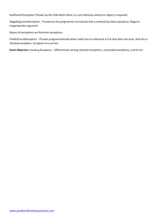  
www.java8certificationquestions.com	
  
NullPointerException	
  Thrown	
  by	
  the	
  JVM	
  when	
  there	
  is	
  a	
  null	
  reference	
  where	
  an	
  object	
  is	
  required.	
  
IllegalArgumentException	
  :	
  Thrown	
  by	
  the	
  programmer	
  to	
  indicate	
  that	
  a	
  method	
  has	
  been	
  passed	
  an	
  illegal	
  or	
  
inappropriate	
  argument	
  
Above	
  all	
  exceptions	
  are	
  Runtime	
  exceptions.	
  
FileNotFoundException	
  :	
  Thrown	
  programmatically	
  when	
  code	
  tries	
  to	
  reference	
  a	
  fi	
  le	
  that	
  does	
  not	
  exist.	
  And	
  this	
  is	
  
checked	
  exception.	
  So	
  option	
  A	
  is	
  correct.	
  
Exam	
  Objective	
  :	
  Handling Exceptions –	
  Differentiate	
  among	
  checked	
  exceptions,	
  unchecked	
  exceptions,	
  and	
  Errors	
  
	
  
 