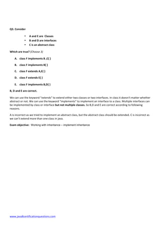  
www.java8certificationquestions.com	
  
	
  
	
  
Q3.	
  Consider	
  
• A	
  and	
  E	
  are	
  	
  Classes	
  
• B	
  and	
  D	
  are	
  interfaces	
  	
  	
  
• C	
  is	
  an	
  abstract	
  class	
  
Which	
  are	
  true?	
  (Choose	
  3)	
  
A. class	
  F	
  implements	
  B	
  ,C{	
  }	
  
B. class	
  F	
  implements	
  B{	
  }	
  
C. class	
  F	
  extends	
  A,E{	
  }	
  
D. class	
  F	
  extends	
  E{	
  }	
  
E. class	
  F	
  implements	
  B,D{	
  }	
  
B,	
  D	
  and	
  E	
  are	
  correct.	
  
We	
  can	
  use	
  the	
  keyword	
  “extends”	
  to	
  extend	
  either	
  two	
  classes	
  or	
  two	
  interfaces.	
  In	
  class	
  it	
  doesn’t	
  matter	
  whether	
  
abstract	
  or	
  not.	
  We	
  can	
  use	
  the	
  keyword	
  “implements”	
  to	
  implement	
  an	
  interface	
  to	
  a	
  class.	
  Multiple	
  interfaces	
  can	
  
be	
  implemented	
  by	
  class	
  or	
  interface	
  but	
  not	
  multiple	
  classes.	
  So	
  B,D	
  and	
  E	
  are	
  correct	
  according	
  to	
  following	
  
reasons.	
  
A	
  is	
  incorrect	
  as	
  we	
  tried	
  to	
  implement	
  an	
  abstract	
  class,	
  but	
  the	
  abstract	
  class	
  should	
  be	
  extended.	
  C	
  is	
  incorrect	
  as	
  
we	
  can’t	
  extend	
  more	
  than	
  one	
  class	
  in	
  java.	
  
Exam	
  objective: Working with inheritance – implement inheritance
	
  
	
  
	
  
	
  
	
  
	
  
	
  
	
  
	
  
	
  
	
  
	
  
 