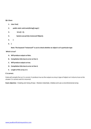  
www.java8certificationquestions.com	
  
	
  
	
  
	
  
Q4.	
  Given	
  
1. class	
  Test{	
  
2. 	
  	
  	
  	
  	
  public	
  static	
  void	
  main(String[]	
  args)	
  {	
  
3. 	
   	
  int	
  a[]	
  =	
  {};	
  
4. 	
  	
  	
  	
  	
  	
  	
  	
  	
   System.out.print(a	
  instanceof	
  Object);	
  
5. 	
  	
  	
  	
  	
  }	
  
6. }	
  
Note:	
  The	
  keyword	
  “instanceof”	
  is	
  use	
  to	
  check	
  whether	
  an	
  object	
  is	
  of	
  a	
  particular	
  type	
  	
  
	
  Which	
  is	
  true?	
  	
  	
  
A. Will	
  produce	
  output	
  as	
  false.	
  
B. Compilation	
  fails	
  due	
  to	
  error	
  at	
  line	
  3.	
  
C. Will	
  produce	
  output	
  as	
  true.	
  
D. Compilation	
  fails	
  due	
  to	
  error	
  at	
  line	
  4.	
  
E. Length	
  of	
  this	
  array	
  is	
  3.	
  
C	
  is	
  correct.	
  
Code	
  will	
  compile	
  fine	
  so	
  C	
  is	
  correct.	
  It	
  produce	
  true	
  as	
  the	
  output	
  as	
  array	
  is	
  type	
  of	
  object	
  so	
  it	
  returns	
  true	
  so	
  the	
  
answer	
  C	
  is	
  correct	
  and	
  A	
  is	
  incorrect.	
  	
  
Exam	
  objective: Creating and Using Arrays - Declare instantiate, initialize and use a one-dimensional array.
	
  
	
  
	
  
	
  
	
  
	
  
	
  
	
  
 